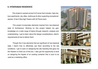 6. HYDERABAD RESIDENCE
This project is spread across 6.23 acres that includes, high-rise
luxe apartments, sky villas, clubhouse & other supporting recreational
spaces. It has 5 Sky-high Towers with 32 Floors each.
This project incorporates elements inspired from neo-classical
style of Architecture. Working on this project helped me gain
knowledge on a wide range of topics through research, analysis and
understanding. I got to learn about the design considerations, client’s
requirements & how to deliver them.
Though this it has elements that are significant of neo-classical
style, I learnt how to effectively use them according to the site
conditions. I got to work on designing the site hoarding that gave me
the freedom to think out of the box. I also got the opportunity to work
on designing the façade of an existing container that is soon to be
used as a marketing office.
 