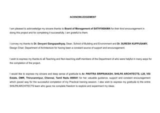 ACKNOWLEDGEMENT
I am pleased to acknowledge my sincere thanks to Board of Management of SATHYABAMA for their kind encouragement in
doing this project and for completing it successfully. I am grateful to them.
I convey my thanks to Dr. Devyani Gangopadhyay, Dean, School of Building and Environment and Dr. SURESH KUPPUSAMY,
Design Chair, Department of Architecture for having been a constant source of support and encouragement.
I wish to express my thanks to all Teaching and Non-teaching staff members of the Department of who were helpful in many ways for
the completion of the project.
I would like to express my sincere and deep sense of gratitude to Ar. PAVITRA SRIPRAKASH, SHILPA ARCHITECTS, L20, VSI
Estate, OMR, Thiruvanmiyur, Chennai, Tamil Nadu 600041 for her valuable guidance, support and constant encouragement
which paved way for the successful completion of my Practical training session. I also wish to express my gratitude to the entire
SHILPA ARCHITECTS team who gave me complete freedom to explore and experiment my ideas.
 