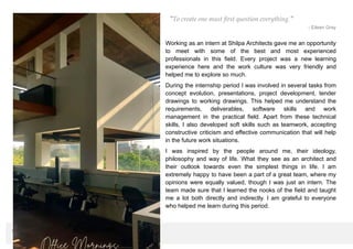“To create one must first question everything.”
- Eileen Gray
Working as an intern at Shilpa Architects gave me an opportunity
to meet with some of the best and most experienced
professionals in this field. Every project was a new learning
experience here and the work culture was very friendly and
helped me to explore so much.
During the internship period I was involved in several tasks from
concept evolution, presentations, project development, tender
drawings to working drawings. This helped me understand the
requirements, deliverables, software skills and work
management in the practical field. Apart from these technical
skills, I also developed soft skills such as teamwork, accepting
constructive criticism and effective communication that will help
in the future work situations.
I was inspired by the people around me, their ideology,
philosophy and way of life. What they see as an architect and
their outlook towards even the simplest things in life. I am
extremely happy to have been a part of a great team, where my
opinions were equally valued, though I was just an intern. The
team made sure that I learned the nooks of the field and taught
me a lot both directly and indirectly. I am grateful to everyone
who helped me learn during this period.
CRITICAL OVERWIEW
 