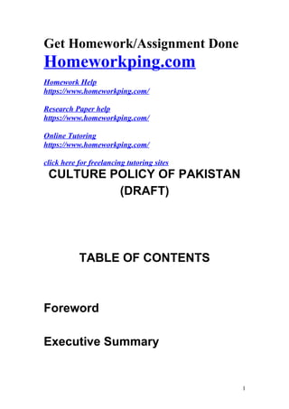 Get Homework/Assignment Done
Homeworkping.com
Homework Help
https://www.homeworkping.com/
Research Paper help
https://www.homeworkping.com/
Online Tutoring
https://www.homeworkping.com/
click here for freelancing tutoring sites
CULTURE POLICY OF PAKISTAN
(DRAFT)
TABLE OF CONTENTS
Foreword
Executive Summary
1
 