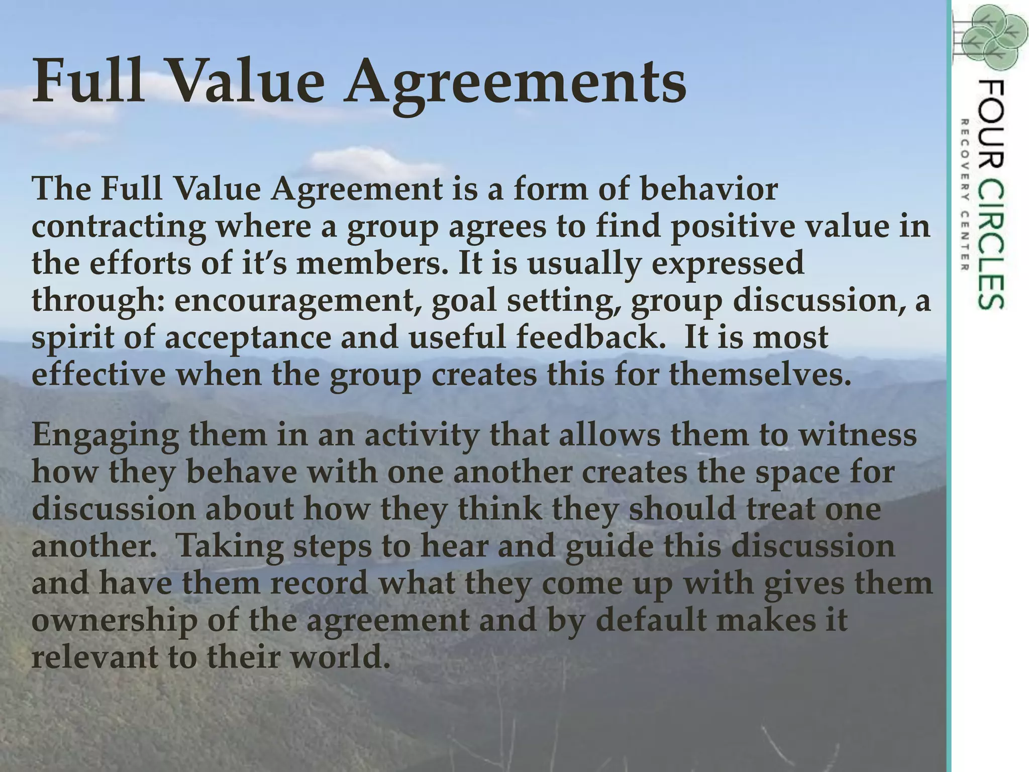 Full Value Agreements
The Full Value Agreement is a form of behavior
contracting where a group agrees to find positive value in
the efforts of it’s members. It is usually expressed
through: encouragement, goal setting, group discussion, a
spirit of acceptance and useful feedback. It is most
effective when the group creates this for themselves.
Engaging them in an activity that allows them to witness
how they behave with one another creates the space for
discussion about how they think they should treat one
another. Taking steps to hear and guide this discussion
and have them record what they come up with gives them
ownership of the agreement and by default makes it
relevant to their world.
 