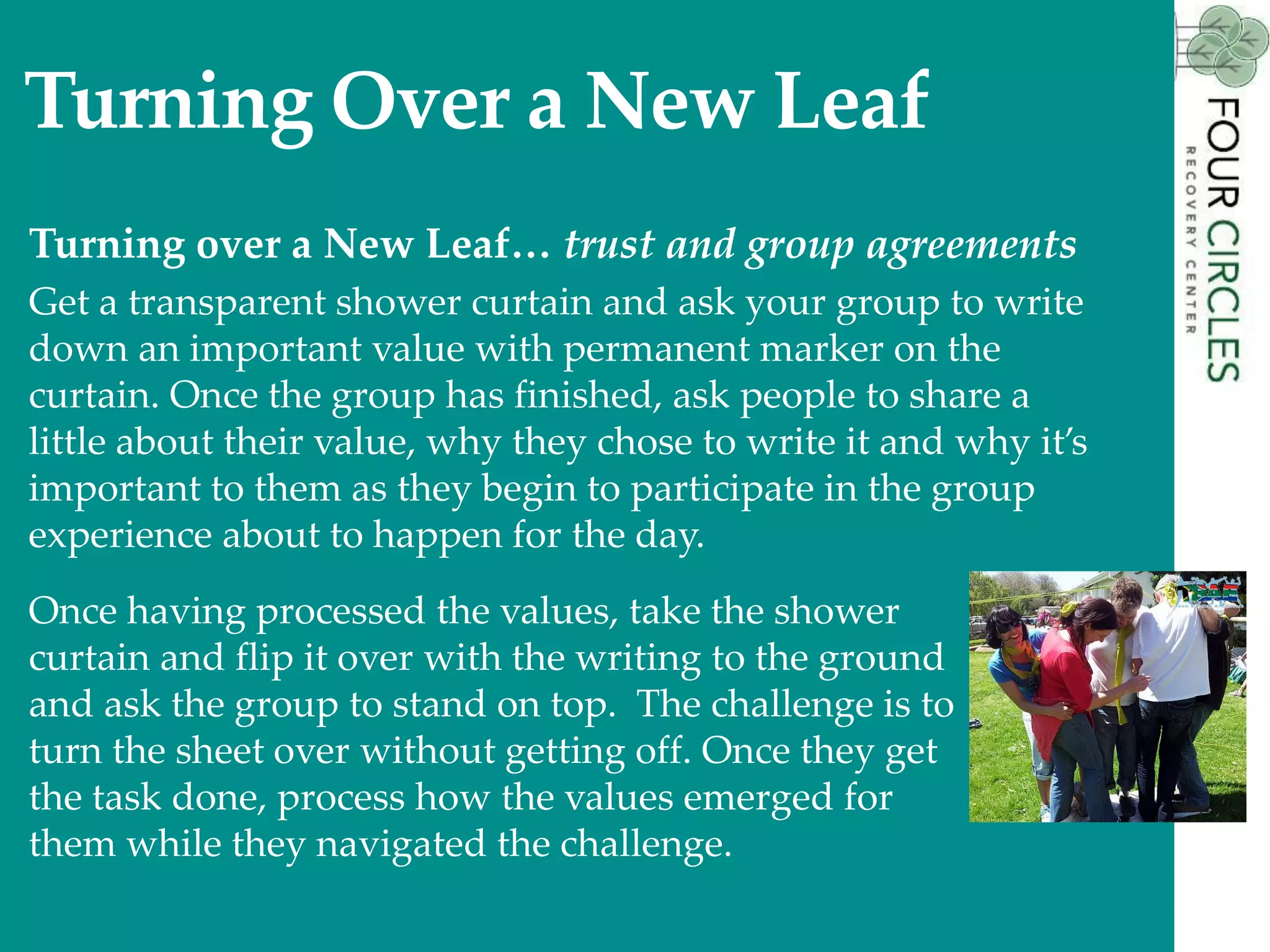 Turning Over a New Leaf
Turning over a New Leaf… trust and group agreements
Get a transparent shower curtain and ask your group to write
down an important value with permanent marker on the
curtain. Once the group has finished, ask people to share a
little about their value, why they chose to write it and why it’s
important to them as they begin to participate in the group
experience about to happen for the day.
Once having processed the values, take the shower
curtain and flip it over with the writing to the ground
and ask the group to stand on top. The challenge is to
turn the sheet over without getting off. Once they get
the task done, process how the values emerged for
them while they navigated the challenge.
 