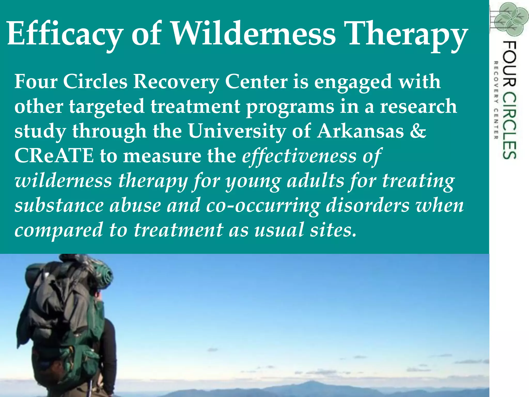 Four Circles Recovery Center is engaged with
other targeted treatment programs in a research
study through the University of Arkansas &
CReATE to measure the effectiveness of
wilderness therapy for young adults for treating
substance abuse and co-occurring disorders when
compared to treatment as usual sites.
31
Efficacy of Wilderness Therapy
 