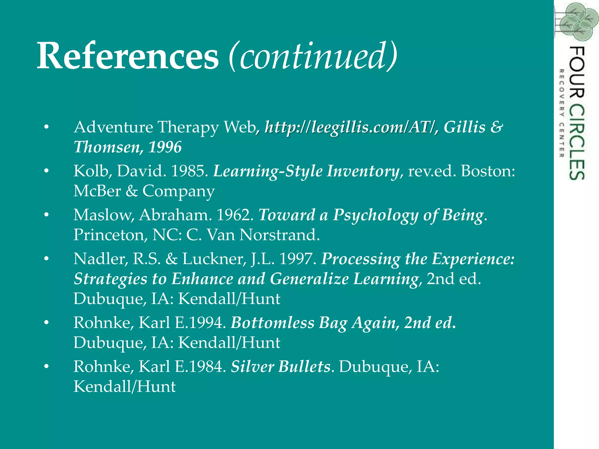 References (continued)
• Adventure Therapy Web, http://leegillis.com/AT/, Gillis &
Thomsen, 1996
• Kolb, David. 1985. Learning-Style Inventory, rev.ed. Boston:
McBer & Company
• Maslow, Abraham. 1962. Toward a Psychology of Being.
Princeton, NC: C. Van Norstrand.
• Nadler, R.S. & Luckner, J.L. 1997. Processing the Experience:
Strategies to Enhance and Generalize Learning, 2nd ed.
Dubuque, IA: Kendall/Hunt
• Rohnke, Karl E.1994. Bottomless Bag Again, 2nd ed.
Dubuque, IA: Kendall/Hunt
• Rohnke, Karl E.1984. Silver Bullets. Dubuque, IA:
Kendall/Hunt
 