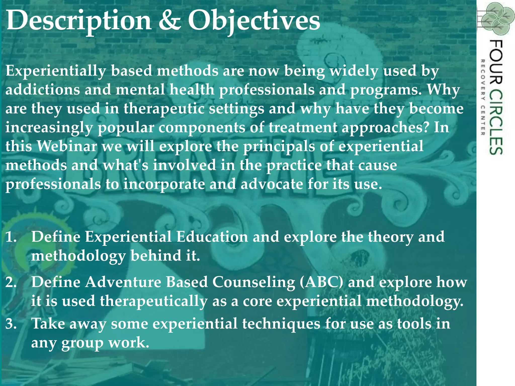 Experientially based methods are now being widely used by
addictions and mental health professionals and programs. Why
are they used in therapeutic settings and why have they become
increasingly popular components of treatment approaches? In
this Webinar we will explore the principals of experiential
methods and what's involved in the practice that cause
professionals to incorporate and advocate for its use.
1. Define Experiential Education and explore the theory and
methodology behind it.
2. Define Adventure Based Counseling (ABC) and explore how
it is used therapeutically as a core experiential methodology.
3. Take away some experiential techniques for use as tools in
any group work.
Description & Objectives
 