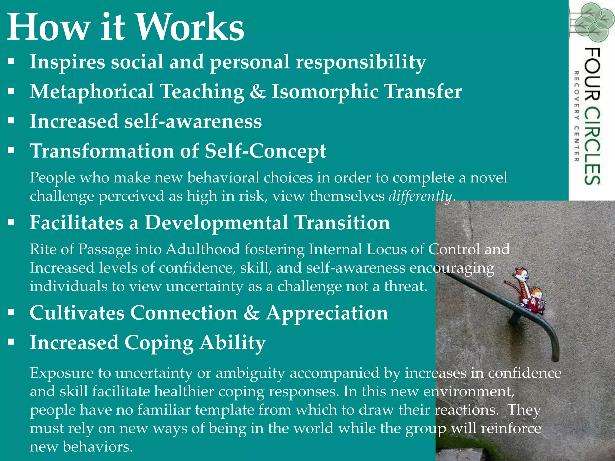 How it Works
 Inspires social and personal responsibility
 Metaphorical Teaching & Isomorphic Transfer
 Increased self-awareness
 Transformation of Self-Concept
People who make new behavioral choices in order to complete a novel
challenge perceived as high in risk, view themselves differently.
 Facilitates a Developmental Transition
Rite of Passage into Adulthood fostering Internal Locus of Control and
Increased levels of confidence, skill, and self-awareness encouraging
individuals to view uncertainty as a challenge not a threat.
 Cultivates Connection & Appreciation
 Increased Coping Ability
Exposure to uncertainty or ambiguity accompanied by increases in confidence
and skill facilitate healthier coping responses. In this new environment,
people have no familiar template from which to draw their reactions. They
must rely on new ways of being in the world while the group will reinforce
new behaviors.
 