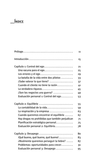 __ÍNDICE
Prólogo . . . . . . . . . . . . . . . . . . . . . . . . . . . . . . . . . . . . . . 11
Introducción . . . . . . . . . . . . . . . . . . . . . . . . . . . . . . . . . . 15
Capítulo 1: Control del ego . . . . . . . . . . . . . . . . . . . . . . 21
Una vacuna para el ego. . . . . . . . . . . . . . . . . . . . . . 25
Los errores y el ego . . . . . . . . . . . . . . . . . . . . . . . . . 29
La batalla de la vida entre dos pilotos . . . . . . . . . 33
¿Sabe valorar lo que tiene? . . . . . . . . . . . . . . . . . . 37
Cuando el cliente no tiene la razón . . . . . . . . . . . . 41
La verdadera riqueza. . . . . . . . . . . . . . . . . . . . . . . . 45
¿Son los negocios una guerra? . . . . . . . . . . . . . . . 49
Evaluación personal 1: Control del ego . . . . . . . . . 53
Capítulo 2: Equilibrio . . . . . . . . . . . . . . . . . . . . . . . . . . 55
La contabilidad de la vida. . . . . . . . . . . . . . . . . . . . 59
La respiración y la empresa . . . . . . . . . . . . . . . . . . 63
Cuando queremos encontrar el equilibrio . . . . . . 67
Hay drogas no prohibidas que también perjudican 71
Planificación estratégica personal. . . . . . . . . . . . . 75
Evaluación personal 2: Equilibrio. . . . . . . . . . . . . . 78
Capítulo 3: Desapego . . . . . . . . . . . . . . . . . . . . . . . . . . 80
¡Qué bueno, qué bueno, qué bueno! . . . . . . . . . . . 83
¿Realmente queremos perseguir la liebre? . . . . . 87
Problemas: oportunidades para crecer. . . . . . . . . 91
Evaluación personal 3: Desapego . . . . . . . . . . . . . 95
Int-El espejo del lider 26/5/09 12:27 Página 9
 