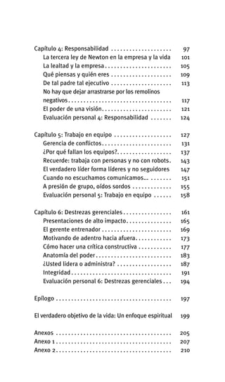 Capítulo 4: Responsabilidad . . . . . . . . . . . . . . . . . . . . 97
La tercera ley de Newton en la empresa y la vida 101
La lealtad y la empresa . . . . . . . . . . . . . . . . . . . . . . 105
Qué piensas y quién eres . . . . . . . . . . . . . . . . . . . . 109
De tal padre tal ejecutivo . . . . . . . . . . . . . . . . . . . . 113
No hay que dejar arrastrarse por los remolinos
negativos. . . . . . . . . . . . . . . . . . . . . . . . . . . . . . . . . . 117
El poder de una visión. . . . . . . . . . . . . . . . . . . . . . . 121
Evaluación personal 4: Responsabilidad . . . . . . . 124
Capítulo 5: Trabajo en equipo . . . . . . . . . . . . . . . . . . . 127
Gerencia de conflictos. . . . . . . . . . . . . . . . . . . . . . . 131
¿Por qué fallan los equipos?. . . . . . . . . . . . . . . . . . 137
Recuerde: trabaja con personas y no con robots. 143
El verdadero líder forma líderes y no seguidores 147
Cuando no escuchamos comunicamos... . . . . . . . 151
A presión de grupo, oídos sordos . . . . . . . . . . . . . 155
Evaluación personal 5: Trabajo en equipo . . . . . . 158
Capítulo 6: Destrezas gerenciales . . . . . . . . . . . . . . . . 161
Presentaciones de alto impacto. . . . . . . . . . . . . . . 165
El gerente entrenador . . . . . . . . . . . . . . . . . . . . . . . 169
Motivando de adentro hacia afuera. . . . . . . . . . . . 173
Cómo hacer una crítica constructiva . . . . . . . . . . . 177
Anatomía del poder. . . . . . . . . . . . . . . . . . . . . . . . . 183
¿Usted lidera o administra? . . . . . . . . . . . . . . . . . . 187
Integridad . . . . . . . . . . . . . . . . . . . . . . . . . . . . . . . . . 191
Evaluación personal 6: Destrezas gerenciales . . . 194
Epílogo . . . . . . . . . . . . . . . . . . . . . . . . . . . . . . . . . . . . . . 197
El verdadero objetivo de la vida: Un enfoque espiritual 199
Anexos . . . . . . . . . . . . . . . . . . . . . . . . . . . . . . . . . . . . . . 205
Anexo 1 . . . . . . . . . . . . . . . . . . . . . . . . . . . . . . . . . . . . . . 207
Anexo 2. . . . . . . . . . . . . . . . . . . . . . . . . . . . . . . . . . . . . . 210
Int-El espejo del lider 26/5/09 12:27 Página 10
 