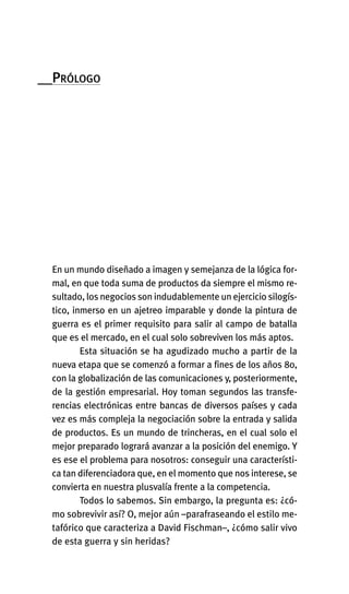 __PRÓLOGO
En un mundo diseñado a imagen y semejanza de la lógica for-
mal, en que toda suma de productos da siempre el mismo re-
sultado, los negocios son indudablemente un ejercicio silogís-
tico, inmerso en un ajetreo imparable y donde la pintura de
guerra es el primer requisito para salir al campo de batalla
que es el mercado, en el cual solo sobreviven los más aptos.
Esta situación se ha agudizado mucho a partir de la
nueva etapa que se comenzó a formar a fines de los años 80,
con la globalización de las comunicaciones y, posteriormente,
de la gestión empresarial. Hoy toman segundos las transfe-
rencias electrónicas entre bancas de diversos países y cada
vez es más compleja la negociación sobre la entrada y salida
de productos. Es un mundo de trincheras, en el cual solo el
mejor preparado logrará avanzar a la posición del enemigo. Y
es ese el problema para nosotros: conseguir una característi-
ca tan diferenciadora que, en el momento que nos interese, se
convierta en nuestra plusvalía frente a la competencia.
Todos lo sabemos. Sin embargo, la pregunta es: ¿có-
mo sobrevivir así? O, mejor aún –parafraseando el estilo me-
tafórico que caracteriza a David Fischman–, ¿cómo salir vivo
de esta guerra y sin heridas?
Int-El espejo del lider 26/5/09 12:27 Página 11
 