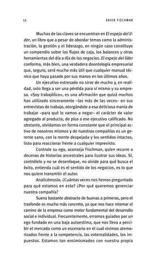 Muchas de las claves se encuentran en El espejo del lí-
der, un libro que a pesar de abordar temas como la adminis-
tración, la gestión y el liderazgo, en ningún caso constituye
un compendio sobre los flujos de caja, los balances y otras
herramientas del día a día de los negocios. El espejo del líder
conforma, más bien, una verdadera deontología empresarial
que, seguro, será mucho más útil que cualquier manual téc-
nico que haya pasado por sus manos en los últimos años.
Un ejecutivo estresado no sirve de mucho y, en reali-
dad, solo llega a ser una pérdida para sí mismo y su empre-
sa. «Soy trabajólico», es una afirmación que quizá muchos
han utilizado sinceramente –las más de las veces– en sus
entrevistas de trabajo, otorgándole a esa deliciosa manía de
trabajar –para qué lo vamos a negar– el carácter de valor
agregado al producto, de plus a ese ejecutivo calificado. No
obstante, olvidamos en forma constante que el principal ac-
tivo de nosotros mismos y de nuestras compañías es un ge-
rente sano, con la mente despejada y los sentidos intactos,
listo para reaccionar frente a cualquier imprevisto.
Controle su ego, aconseja Fischman, quien recurre a
decenas de historias ancestrales para ilustrar sus ideas. Sí,
contrólelo y no se desenfoque, no olvide para qué busca el
éxito, entienda cuál es el sentido de los negocios, es lo que
nos quiere transmitir el autor.
Analicémoslo. ¿Cuántas veces nos hemos preguntado
para qué estamos en esto? ¿Por qué queremos gerenciar
nuestra compañía?
Suena bastante abstracto de buenas a primeras, pero el
trasfondo es mucho más concreto, ya que nos hace retomar el
camino de la empresa como motor fundamental del desarrollo
social e individual. Frecuentemente, erramos guiados por un
ego fundado en una baja autoestima, que nos lleva a perci-
bir el mercado como un escenario en el cual vivimos atemo-
rizados frente a la competencia, las externalidades, los im-
puestos. Estamos tan ensimismados con nuestra propia
D AV I D F I S C H M A N
12
Int-El espejo del lider 26/5/09 12:27 Página 12
 