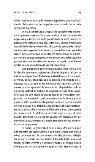 lucha interior en contra de nuestros egoísmos, que habitual-
mente olvidamos que la competencia se trata de hacer cada
vez mejor las cosas.
En esta condensada sinopsis de conocimiento empre-
sarial que nos presenta Fischman, muchos de los conceptos de
negocios que hemos utilizado por decenas de años, son derri-
bados como castillos de naipes. Entre ellos, la vieja creencia de
que el cliente siempre tiene la razón, pues la esencia de la bue-
na atención –argumenta el autor– no se refiere a ser compla-
ciente, sino a servir con un verdadero compromiso de empre-
sa, no solo porque queremos mejorar nuestros balances, sino
porque estamos conscientes de nuestro papel como líderes
dentro de una sociedad cada vez más compleja.
Otro paradigma que se va a la papelera de reciclaje es
la idea de que lograr mejores resultados de parte del perso-
nal se consigue incentivándolo materialmente (con viajes,
premios, bonos, etc.). No. Ello se obtiene imponiendo un li-
derazgo real, basado en las competencias que los subordi-
nados puedan aprender de su superior, el que debe realizar
en forma vertical un trabajo de enseñanza igual al de un pa-
dre. Solo de ese modo se puede lograr un verdadero com-
promiso del empleado con la empresa, que lo lleve a querer
estar en ella no únicamente porque tiene un buen estándar
de vida gracias a su trabajo, sino porque sabe que pertene-
ce a una compañía innovadora, líder en su área, preocupada
de la sociedad. En definitiva, se trata aquí de que el líder
pueda identificar cuáles son las verdaderas motivaciones de
su empresa para competir y luego, traspasar dichos concep-
tos a sus empleados.
En suma, la gran virtud de El espejo del líder es que
nos muestra tal como somos y al mismo tiempo nos indica
cómo debemos ser. Es una imagen sin distorsiones, refleja-
da en un cristal de buena calidad. Allí están todas nuestras
fallas, nuestros yerros y nuestras virtudes. El espejo nunca
miente y es de una sencillez apabullante. Desenmascara
E L E S P E J O D E L L Í D E R 13
Int-El espejo del lider 26/5/09 12:27 Página 13
 
