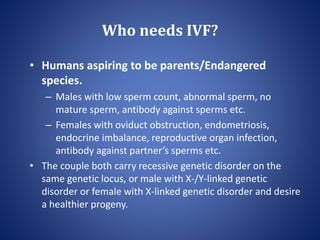 Who needs IVF?
• Humans aspiring to be parents/Endangered
species.
– Males with low sperm count, abnormal sperm, no
mature sperm, antibody against sperms etc.
– Females with oviduct obstruction, endometriosis,
endocrine imbalance, reproductive organ infection,
antibody against partner’s sperms etc.
• The couple both carry recessive genetic disorder on the
same genetic locus, or male with X-/Y-linked genetic
disorder or female with X-linked genetic disorder and desire
a healthier progeny.
 