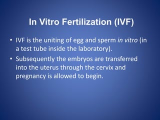 In Vitro Fertilization (IVF)
• IVF is the uniting of egg and sperm in vitro (in
a test tube inside the laboratory).
• Subsequently the embryos are transferred
into the uterus through the cervix and
pregnancy is allowed to begin.
 