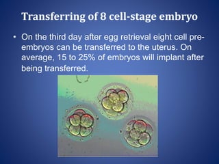Transferring of 8 cell-stage embryo
• On the third day after egg retrieval eight cell pre-
embryos can be transferred to the uterus. On
average, 15 to 25% of embryos will implant after
being transferred.
 