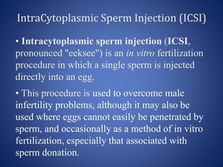 IntraCytoplasmic Sperm Injection (ICSI)
• Intracytoplasmic sperm injection (ICSI,
pronounced "eeksee") is an in vitro fertilization
procedure in which a single sperm is injected
directly into an egg.
• This procedure is used to overcome male
infertility problems, although it may also be
used where eggs cannot easily be penetrated by
sperm, and occasionally as a method of in vitro
fertilization, especially that associated with
sperm donation.
 