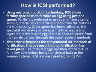 How is ICSI performed?
• Using micromanipulation technology, ICSI allows
fertility specialists to fertilize an egg using just one
sperm. While it is preferred to use sperm from a semen
sample, specialists can retrieve sperm from the testicles
if it is necessary. Once sperm has been collected, the
specialist will draw a single sperm into a needle and
inject it directly into an egg that has been collected from
the female partner through the usual retrieval methods.
• This process bypasses the conventional IVF methods of
fertilization, thereby ensuring that fertilization has
taken place. The fertilized eggs are then left to culture
for a few days before being transferred back to the
woman’s uterus. ICSI is always used alongside IVF.
 