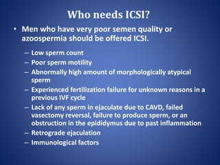 Who needs ICSI?
• Men who have very poor semen quality or
azoospermia should be offered ICSI.
– Low sperm count
– Poor sperm motility
– Abnormally high amount of morphologically atypical
sperm
– Experienced fertilization failure for unknown reasons in a
previous IVF cycle
– Lack of any sperm in ejaculate due to CAVD, failed
vasectomy reversal, failure to produce sperm, or an
obstruction in the epididymus due to past inflammation
– Retrograde ejaculation
– Immunological factors
 