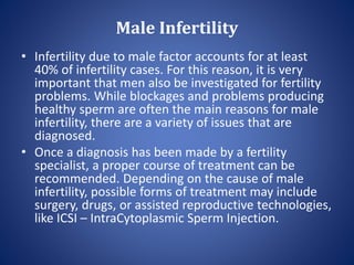 Male Infertility
• Infertility due to male factor accounts for at least
40% of infertility cases. For this reason, it is very
important that men also be investigated for fertility
problems. While blockages and problems producing
healthy sperm are often the main reasons for male
infertility, there are a variety of issues that are
diagnosed.
• Once a diagnosis has been made by a fertility
specialist, a proper course of treatment can be
recommended. Depending on the cause of male
infertility, possible forms of treatment may include
surgery, drugs, or assisted reproductive technologies,
like ICSI – IntraCytoplasmic Sperm Injection.
 