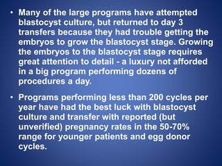 • Many of the large programs have attempted
blastocyst culture, but returned to day 3
transfers because they had trouble getting the
embryos to grow the blastocyst stage. Growing
the embryos to the blastocyst stage requires
great attention to detail - a luxury not afforded
in a big program performing dozens of
procedures a day.
• Programs performing less than 200 cycles per
year have had the best luck with blastocyst
culture and transfer with reported (but
unverified) pregnancy rates in the 50-70%
range for younger patients and egg donor
cycles.
 