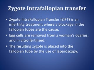 Zygote Intrafallopian transfer
• Zygote IntraFallopian Transfer (ZIFT) is an
infertility treatment where a blockage in the
fallopian tubes are the cause.
• Egg cells are removed from a woman's ovaries,
and in vitro fertilized.
• The resulting zygote is placed into the
fallopian tube by the use of laparoscopy.
 