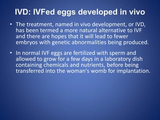 IVD: IVFed eggs developed in vivo
• The treatment, named in vivo development, or IVD,
has been termed a more natural alternative to IVF
and there are hopes that it will lead to fewer
embryos with genetic abnormalities being produced.
• In normal IVF eggs are fertilized with sperm and
allowed to grow for a few days in a laboratory dish
containing chemicals and nutrients, before being
transferred into the woman's womb for implantation.
 