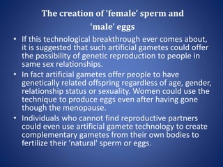 The creation of 'female' sperm and
'male' eggs
• If this technological breakthrough ever comes about,
it is suggested that such artificial gametes could offer
the possibility of genetic reproduction to people in
same sex relationships.
• In fact artificial gametes offer people to have
genetically related offspring regardless of age, gender,
relationship status or sexuality. Women could use the
technique to produce eggs even after having gone
though the menopause.
• Individuals who cannot find reproductive partners
could even use artificial gamete technology to create
complementary gametes from their own bodies to
fertilize their 'natural' sperm or eggs.
 