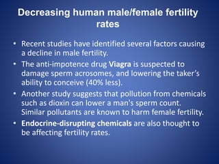 Decreasing human male/female fertility
rates
• Recent studies have identified several factors causing
a decline in male fertility.
• The anti-impotence drug Viagra is suspected to
damage sperm acrosomes, and lowering the taker’s
ability to conceive (40% less).
• Another study suggests that pollution from chemicals
such as dioxin can lower a man's sperm count.
Similar pollutants are known to harm female fertility.
• Endocrine-disrupting chemicals are also thought to
be affecting fertility rates.
 