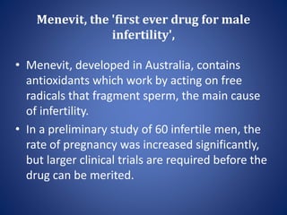 Menevit, the 'first ever drug for male
infertility',
• Menevit, developed in Australia, contains
antioxidants which work by acting on free
radicals that fragment sperm, the main cause
of infertility.
• In a preliminary study of 60 infertile men, the
rate of pregnancy was increased significantly,
but larger clinical trials are required before the
drug can be merited.
 