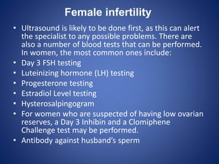 Female infertility
• Ultrasound is likely to be done first, as this can alert
the specialist to any possible problems. There are
also a number of blood tests that can be performed.
In women, the most common ones include:
• Day 3 FSH testing
• Luteinizing hormone (LH) testing
• Progesterone testing
• Estradiol Level testing
• Hysterosalpingogram
• For women who are suspected of having low ovarian
reserves, a Day 3 Inhibin and a Clomiphene
Challenge test may be performed.
• Antibody against husband’s sperm
 