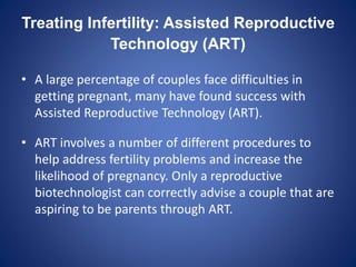 Treating Infertility: Assisted Reproductive
Technology (ART)
• A large percentage of couples face difficulties in
getting pregnant, many have found success with
Assisted Reproductive Technology (ART).
• ART involves a number of different procedures to
help address fertility problems and increase the
likelihood of pregnancy. Only a reproductive
biotechnologist can correctly advise a couple that are
aspiring to be parents through ART.
 