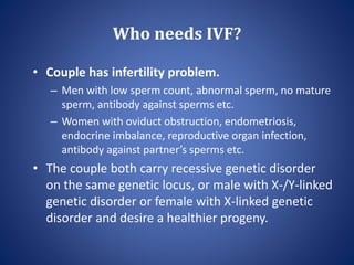 Who needs IVF?
• Couple has infertility problem.
– Men with low sperm count, abnormal sperm, no mature
sperm, antibody against sperms etc.
– Women with oviduct obstruction, endometriosis,
endocrine imbalance, reproductive organ infection,
antibody against partner’s sperms etc.
• The couple both carry recessive genetic disorder
on the same genetic locus, or male with X-/Y-linked
genetic disorder or female with X-linked genetic
disorder and desire a healthier progeny.
 