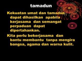 tamadun
Kekuatan umat dan tamadun
dapat dihasilkan apabila
kerjasama dan semangat
perpaduan dapat
dipertahankan.
Kita perlu bekerjasama dan
bantu membantu tanpa mengira
bangsa, agama dan warna kulit.
 