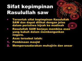 Sifat kepimpinan
Rasulullah saw
• Terserlah sifat kepimpinan Rasulullah
SAW dan dapat dilihat dengan jelas
dalam peristiwa hijrah ke madinah
• Rasulullah SAW berjaya membina asas
yang kukuh dalam membangunkan
negara.
• Asas tersebut ialah:
1. Pembinaan masjid
2. Mempersaudarakan muhajirin dan ansar
 