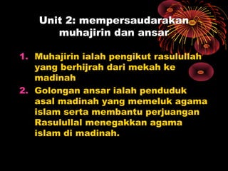 Unit 2: mempersaudarakan
muhajirin dan ansar
1. Muhajirin ialah pengikut rasulullah
yang berhijrah dari mekah ke
madinah
2. Golongan ansar ialah penduduk
asal madinah yang memeluk agama
islam serta membantu perjuangan
Rasulullal menegakkan agama
islam di madinah.
 