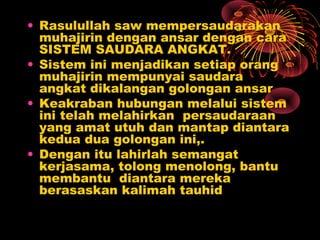 • Rasulullah saw mempersaudarakan
muhajirin dengan ansar dengan cara
SISTEM SAUDARA ANGKAT.
• Sistem ini menjadikan setiap orang
muhajirin mempunyai saudara
angkat dikalangan golongan ansar
• Keakraban hubungan melalui sistem
ini telah melahirkan persaudaraan
yang amat utuh dan mantap diantara
kedua dua golongan ini,.
• Dengan itu lahirlah semangat
kerjasama, tolong menolong, bantu
membantu diantara mereka
berasaskan kalimah tauhid
 