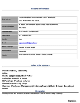 Personal Information
Local Address
E-74, At. Ranjangaon, Post. Ghanegaon,District. Aurangabad,
State- Maharashtra. PIN:- 431136
PermanentAddress
At. Nandri, Post-Pantonda, District:-Jalgaon State:- Maharashtra,
PIN:-42436
Contact Number 9370111880(R), 9175542911(MS)
Date of Birth 08th
December1991.
Gender Male
E-mail jagtapnilesh1991@gmail.com
Known Languages
English, Marathi, Hindi.
Marital Status
Unmarried
Hobbies
Web Browsing,Watching Cricket, Social Network,
Other Skills Summary
Documentations, Data Entry,
Billing,
Handle Ledgers accounts of Parties
And other accounts activites
ERP work on Web base software
Hardware networking setup
Operates Warehouse Management System software & Chain & Supply Operational
Entries.
Declaration
I hereby declare that the above-mentioned information is true to the best of my knowledge.
Signature
 