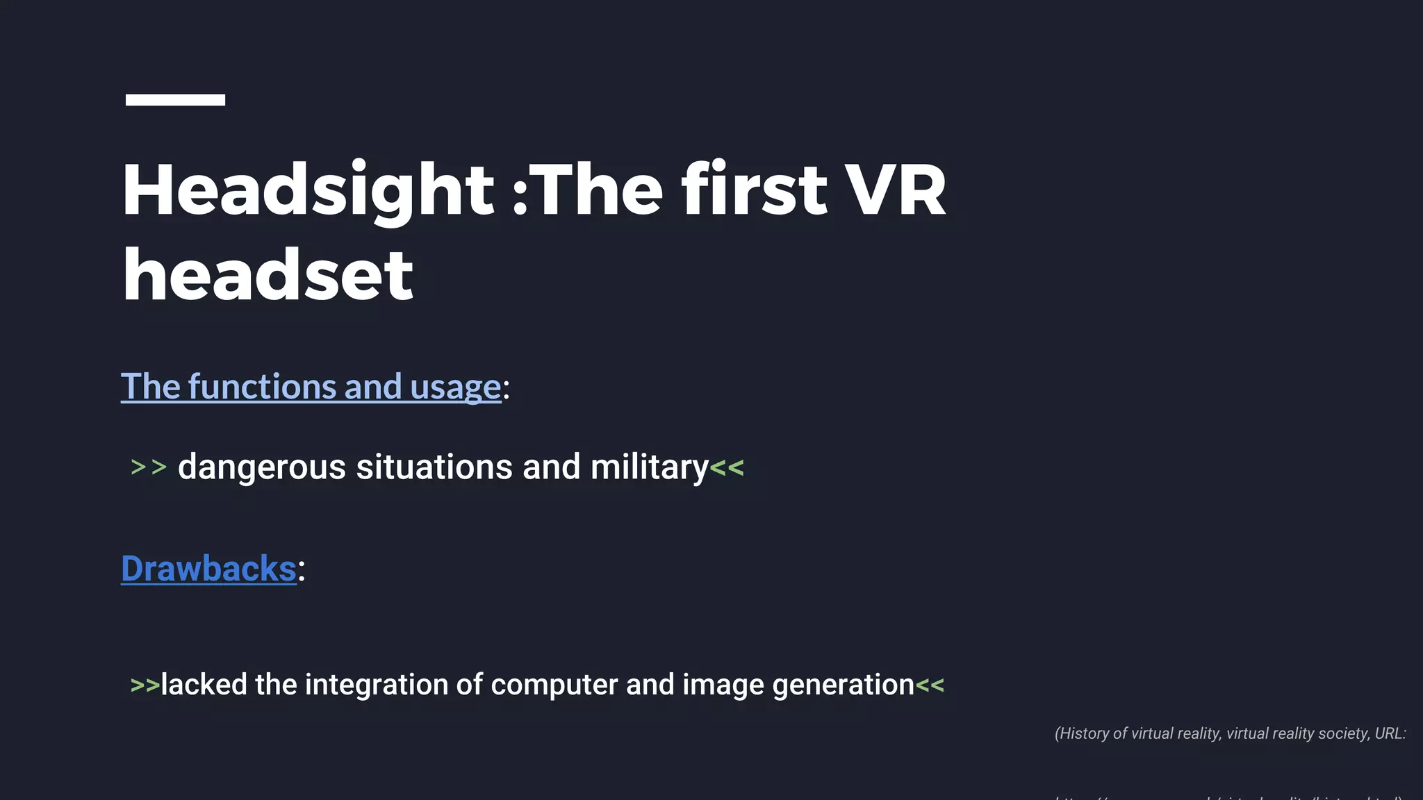 Headsight :The first VR
headset
The functions and usage:
>> dangerous situations and military<<
Drawbacks:
>>lacked the integration of computer and image generation<<
(History of virtual reality, virtual reality society, URL:
 