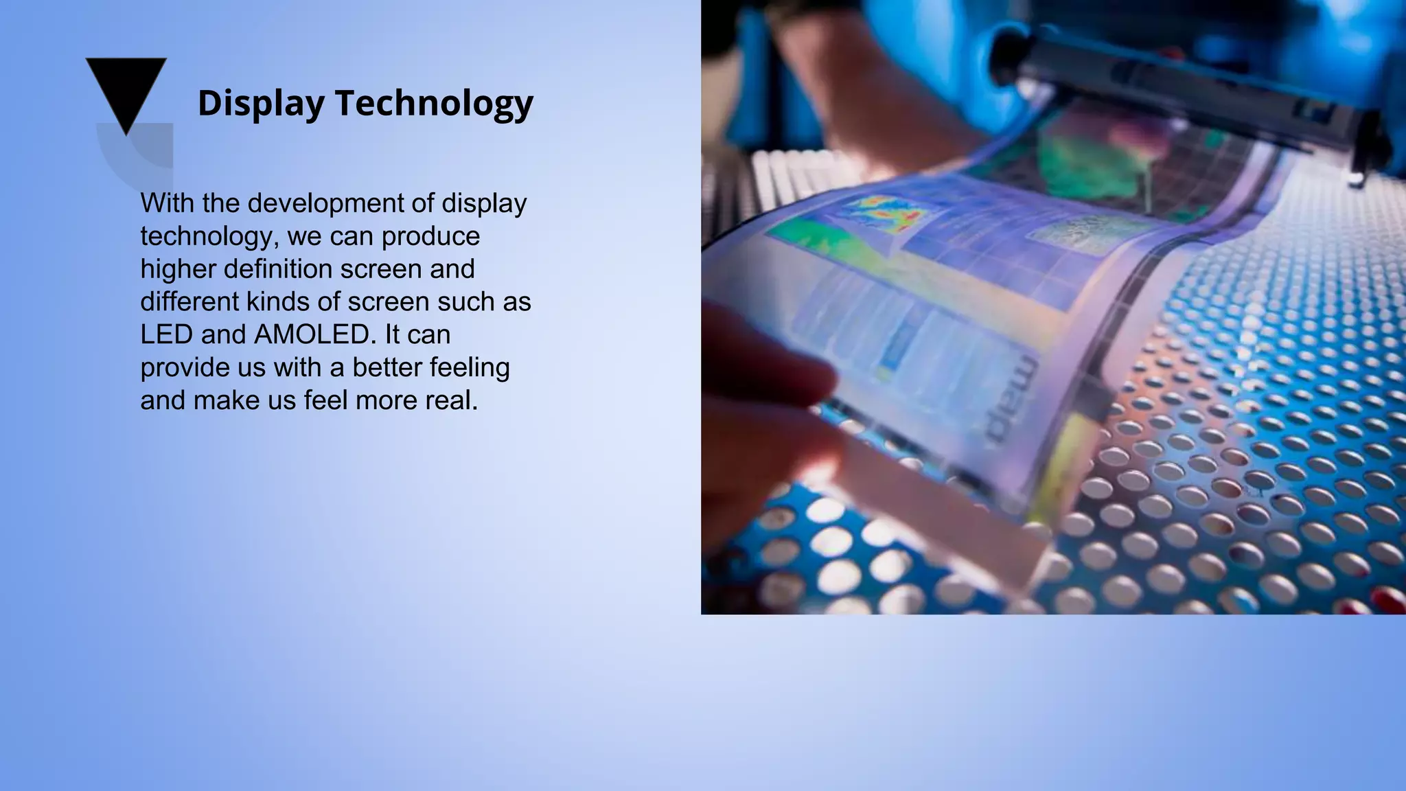 Display Technology
With the development of display
technology, we can produce
higher definition screen and
different kinds of screen such as
LED and AMOLED. It can
provide us with a better feeling
and make us feel more real.
 