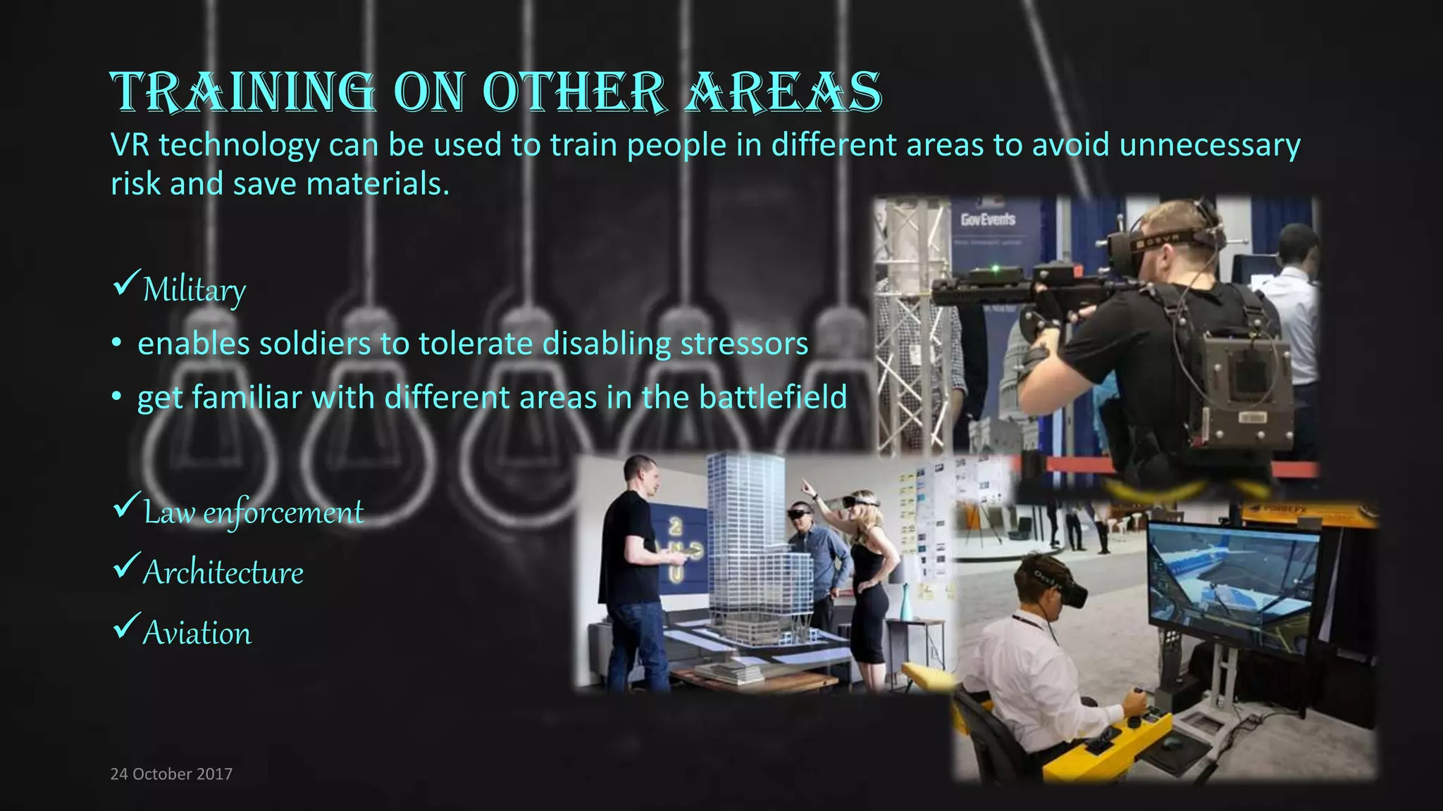 Training on other areas
VR technology can be used to train people in different areas to avoid unnecessary
risk and save materials.
Military
• enables soldiers to tolerate disabling stressors
• get familiar with different areas in the battlefield
Law enforcement
Architecture
Aviation
24 October 2017
 