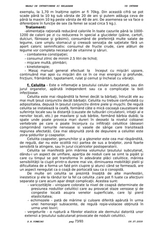 MASAJ DE INTRETINERE SI RELAXARE UZ INTERN
exemplu, la 1,70 m înalţime optim ar fi 70kg. Din această cifră se pot
scade până la 10 kg sub vârsta de 20 de ani şi putem adăuga ceva de
până la maxim 10 kg peste vârsta de 40 de ani. De asemenea se va face o
diferenţiere în funcţie de sex (la femei se scad circa 5 kg.).
Tratament:
-alimentaţia raţională reducând caloriile în toate cazurile până la 1000-
1200 de calorii pe zi cu reducerea în special a glucidelor (pâine, cartofi,
dulciuri, făinoase şi grăsimi), consumând de preferinţă multe salate de
legume, care umplu stomacul şi creează senzaţia de saţietate fără un
aport caloric semnificativ; consumul de fructe crude, care alături de
legume vor completa necesarul de vitainine şi săruri.
- combaterea constipaţiei;
- consumul zilnic de minim 2.5 litri de lichid;
- mişcare multă, plimbări;
- kinetoterapie;
- Masaj manual general efectuat la început cu mişcări uşoare,
continuând mai apoi cu mişcări din ce în ce mai energice şi profunde,
fricţiuni, frământări, tapotament, rulat şi cernut şi încheiat cu vibraţii.
f. Celulita - Este o inflamaţie a ţesutului celular subcutanat, sau din
jurul organelor, apărută independent sau ca o complicaţie la boli
infecţioase.
Celulita este mai răspândită la femei decât la bărbaţi, întrucât ele au
mai mult ţesut conjunctiv decât bărbaţii. Celulita nu trebuie confundată cu
adipozitatea, depusă în ţesutul conjunctiv dintre piele şi muşchi. De regulă
celulita se instalează la ceafă, formând câte o mică cocoaşă cauzatoare de
suferinţe locale sau la distanţă (cauzate de tulburări circulatorii, iritaţii al e
nervilor locali, etc.) pe maxilare şi sub bărbie, formând bărbia dublă; la
spate unde poate provoca mari dureri în deosebi la nivelul coloanei
vertebrale pe care o poate înconjura cu infiltraţii celulitice (deseori
comprimând ramurile nervoase si vasele de sânge care tranzitează
regiunea afectată). Cea mai obişnuită zonă de depunere a celulitei este
zona şoldurilor şi coapselor.
Celulita coapselor, genunchilor şi a gleznelor este cea mai răspândită,
de regulă, dar nu este ocolită nici partea de sus a braţelor, zonă foarte
sensibilă la atingere, sau în jurul cicatricelor postoperatorii.
Celulita se manifestă prin mărirea volumului ţesutului subcutanat,
dându-i un aspect de umflare, apariţia de noduli care se simt la pipăit şi
care cu timpul se pot transforma în adevărate plăci celulitice, mărirea
sensibilităţii la ciupit printr-o durere mai vie, diminuarea mobilităţii pielii şi
dificultatea de a forma un fald prin ciupire şi atunci când se formează, are
un aspect neregulat ca o coajă de portocală sau ca o conopidă.
De multe ori celulita se prezintă însoţită de alte manifestări,
inestetice şi ele la rândul lor la fel ca celulita ,care pot fi luate ca afecţiuni
separate şi care acum apar drept complicaţii. Acestea sunt:
- varicozităţile - vinişoare colorate la nivel de coapsă determinate de
presiunea nodulilor celulitici care au provocat staze venoase şi de
congestie locală asupra venelor superficiale, care îşi pierd
elasticitatea;
- echimozele - pată de mărime şi culoare diferită apărută în urma
unei hemoragii subiacente, de regulă roşie-violacee obţinută în
urma unei loviri;
- vergeturile - o ruptură a fibrelor elastice ale dermului datorită unor
extensii a ţesutului subcutanat provocate de nodulii celulitici.
S.R.YUMEIHO pag 73/93  09.07.2009
 