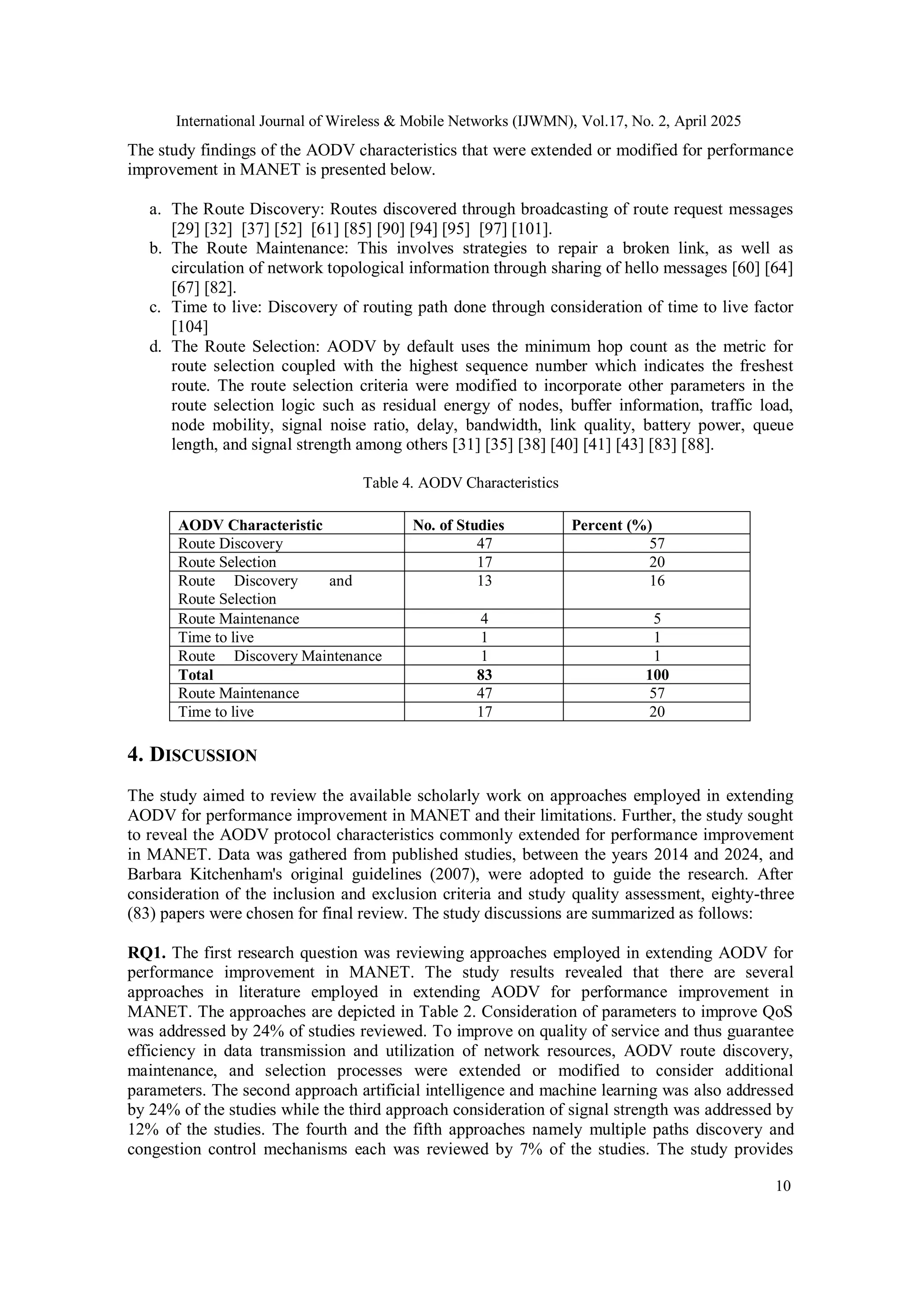 International Journal of Wireless & Mobile Networks (IJWMN), Vol.17, No. 2, April 2025
10
The study findings of the AODV characteristics that were extended or modified for performance
improvement in MANET is presented below.
a. The Route Discovery: Routes discovered through broadcasting of route request messages
[29] [32] [37] [52] [61] [85] [90] [94] [95] [97] [101].
b. The Route Maintenance: This involves strategies to repair a broken link, as well as
circulation of network topological information through sharing of hello messages [60] [64]
[67] [82].
c. Time to live: Discovery of routing path done through consideration of time to live factor
[104]
d. The Route Selection: AODV by default uses the minimum hop count as the metric for
route selection coupled with the highest sequence number which indicates the freshest
route. The route selection criteria were modified to incorporate other parameters in the
route selection logic such as residual energy of nodes, buffer information, traffic load,
node mobility, signal noise ratio, delay, bandwidth, link quality, battery power, queue
length, and signal strength among others [31] [35] [38] [40] [41] [43] [83] [88].
Table 4. AODV Characteristics
AODV Characteristic No. of Studies Percent (%)
Route Discovery 47 57
Route Selection 17 20
Route Discovery and
Route Selection
13 16
Route Maintenance 4 5
Time to live 1 1
Route Discovery Maintenance 1 1
Total 83 100
Route Maintenance 47 57
Time to live 17 20
4. DISCUSSION
The study aimed to review the available scholarly work on approaches employed in extending
AODV for performance improvement in MANET and their limitations. Further, the study sought
to reveal the AODV protocol characteristics commonly extended for performance improvement
in MANET. Data was gathered from published studies, between the years 2014 and 2024, and
Barbara Kitchenham's original guidelines (2007), were adopted to guide the research. After
consideration of the inclusion and exclusion criteria and study quality assessment, eighty-three
(83) papers were chosen for final review. The study discussions are summarized as follows:
RQ1. The first research question was reviewing approaches employed in extending AODV for
performance improvement in MANET. The study results revealed that there are several
approaches in literature employed in extending AODV for performance improvement in
MANET. The approaches are depicted in Table 2. Consideration of parameters to improve QoS
was addressed by 24% of studies reviewed. To improve on quality of service and thus guarantee
efficiency in data transmission and utilization of network resources, AODV route discovery,
maintenance, and selection processes were extended or modified to consider additional
parameters. The second approach artificial intelligence and machine learning was also addressed
by 24% of the studies while the third approach consideration of signal strength was addressed by
12% of the studies. The fourth and the fifth approaches namely multiple paths discovery and
congestion control mechanisms each was reviewed by 7% of the studies. The study provides
 