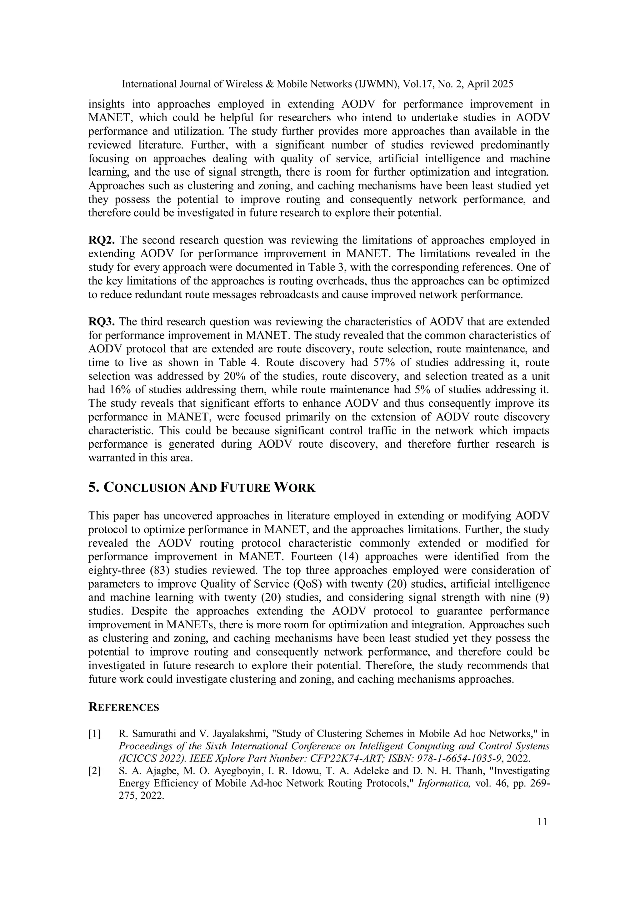 International Journal of Wireless & Mobile Networks (IJWMN), Vol.17, No. 2, April 2025
11
insights into approaches employed in extending AODV for performance improvement in
MANET, which could be helpful for researchers who intend to undertake studies in AODV
performance and utilization. The study further provides more approaches than available in the
reviewed literature. Further, with a significant number of studies reviewed predominantly
focusing on approaches dealing with quality of service, artificial intelligence and machine
learning, and the use of signal strength, there is room for further optimization and integration.
Approaches such as clustering and zoning, and caching mechanisms have been least studied yet
they possess the potential to improve routing and consequently network performance, and
therefore could be investigated in future research to explore their potential.
RQ2. The second research question was reviewing the limitations of approaches employed in
extending AODV for performance improvement in MANET. The limitations revealed in the
study for every approach were documented in Table 3, with the corresponding references. One of
the key limitations of the approaches is routing overheads, thus the approaches can be optimized
to reduce redundant route messages rebroadcasts and cause improved network performance.
RQ3. The third research question was reviewing the characteristics of AODV that are extended
for performance improvement in MANET. The study revealed that the common characteristics of
AODV protocol that are extended are route discovery, route selection, route maintenance, and
time to live as shown in Table 4. Route discovery had 57% of studies addressing it, route
selection was addressed by 20% of the studies, route discovery, and selection treated as a unit
had 16% of studies addressing them, while route maintenance had 5% of studies addressing it.
The study reveals that significant efforts to enhance AODV and thus consequently improve its
performance in MANET, were focused primarily on the extension of AODV route discovery
characteristic. This could be because significant control traffic in the network which impacts
performance is generated during AODV route discovery, and therefore further research is
warranted in this area.
5. CONCLUSION AND FUTURE WORK
This paper has uncovered approaches in literature employed in extending or modifying AODV
protocol to optimize performance in MANET, and the approaches limitations. Further, the study
revealed the AODV routing protocol characteristic commonly extended or modified for
performance improvement in MANET. Fourteen (14) approaches were identified from the
eighty-three (83) studies reviewed. The top three approaches employed were consideration of
parameters to improve Quality of Service (QoS) with twenty (20) studies, artificial intelligence
and machine learning with twenty (20) studies, and considering signal strength with nine (9)
studies. Despite the approaches extending the AODV protocol to guarantee performance
improvement in MANETs, there is more room for optimization and integration. Approaches such
as clustering and zoning, and caching mechanisms have been least studied yet they possess the
potential to improve routing and consequently network performance, and therefore could be
investigated in future research to explore their potential. Therefore, the study recommends that
future work could investigate clustering and zoning, and caching mechanisms approaches.
REFERENCES
[1] R. Samurathi and V. Jayalakshmi, "Study of Clustering Schemes in Mobile Ad hoc Networks," in
Proceedings of the Sixth International Conference on Intelligent Computing and Control Systems
(ICICCS 2022). IEEE Xplore Part Number: CFP22K74-ART; ISBN: 978-1-6654-1035-9, 2022.
[2] S. A. Ajagbe, M. O. Ayegboyin, I. R. Idowu, T. A. Adeleke and D. N. H. Thanh, "Investigating
Energy Efficiency of Mobile Ad-hoc Network Routing Protocols," Informatica, vol. 46, pp. 269-
275, 2022.
 