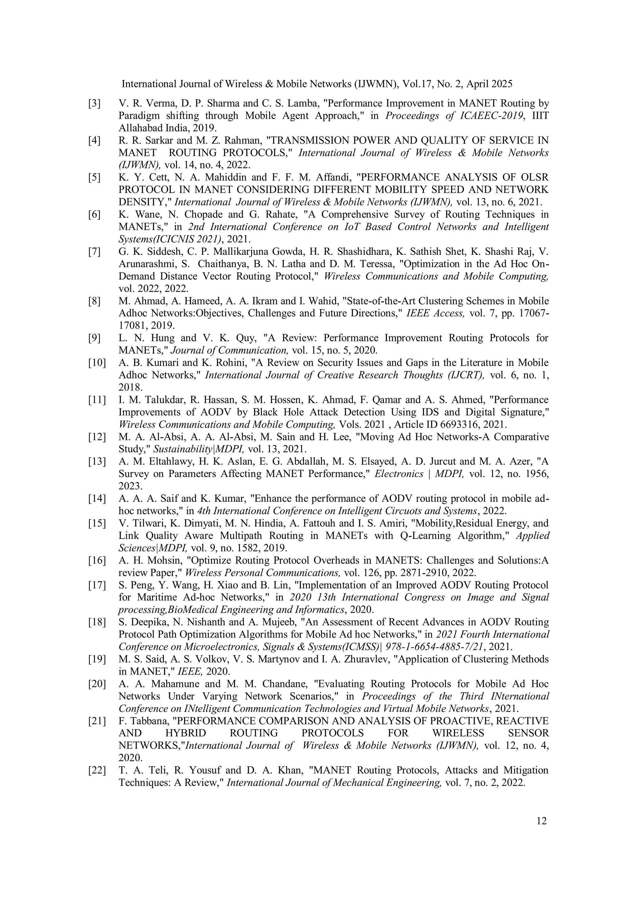 International Journal of Wireless & Mobile Networks (IJWMN), Vol.17, No. 2, April 2025
12
[3] V. R. Verma, D. P. Sharma and C. S. Lamba, "Performance Improvement in MANET Routing by
Paradigm shifting through Mobile Agent Approach," in Proceedings of ICAEEC-2019, IIIT
Allahabad India, 2019.
[4] R. R. Sarkar and M. Z. Rahman, "TRANSMISSION POWER AND QUALITY OF SERVICE IN
MANET ROUTING PROTOCOLS," International Journal of Wireless & Mobile Networks
(IJWMN), vol. 14, no. 4, 2022.
[5] K. Y. Cett, N. A. Mahiddin and F. F. M. Affandi, "PERFORMANCE ANALYSIS OF OLSR
PROTOCOL IN MANET CONSIDERING DIFFERENT MOBILITY SPEED AND NETWORK
DENSITY," International Journal of Wireless & Mobile Networks (IJWMN), vol. 13, no. 6, 2021.
[6] K. Wane, N. Chopade and G. Rahate, "A Comprehensive Survey of Routing Techniques in
MANETs," in 2nd International Conference on IoT Based Control Networks and Intelligent
Systems(ICICNIS 2021), 2021.
[7] G. K. Siddesh, C. P. Mallikarjuna Gowda, H. R. Shashidhara, K. Sathish Shet, K. Shashi Raj, V.
Arunarashmi, S. Chaithanya, B. N. Latha and D. M. Teressa, "Optimization in the Ad Hoc On-
Demand Distance Vector Routing Protocol," Wireless Communications and Mobile Computing,
vol. 2022, 2022.
[8] M. Ahmad, A. Hameed, A. A. Ikram and I. Wahid, "State-of-the-Art Clustering Schemes in Mobile
Adhoc Networks:Objectives, Challenges and Future Directions," IEEE Access, vol. 7, pp. 17067-
17081, 2019.
[9] L. N. Hung and V. K. Quy, "A Review: Performance Improvement Routing Protocols for
MANETs," Journal of Communication, vol. 15, no. 5, 2020.
[10] A. B. Kumari and K. Rohini, "A Review on Security Issues and Gaps in the Literature in Mobile
Adhoc Networks," International Journal of Creative Research Thoughts (IJCRT), vol. 6, no. 1,
2018.
[11] I. M. Talukdar, R. Hassan, S. M. Hossen, K. Ahmad, F. Qamar and A. S. Ahmed, "Performance
Improvements of AODV by Black Hole Attack Detection Using IDS and Digital Signature,"
Wireless Communications and Mobile Computing, Vols. 2021 , Article ID 6693316, 2021.
[12] M. A. Al-Absi, A. A. Al-Absi, M. Sain and H. Lee, "Moving Ad Hoc Networks-A Comparative
Study," Sustainability|MDPI, vol. 13, 2021.
[13] A. M. Eltahlawy, H. K. Aslan, E. G. Abdallah, M. S. Elsayed, A. D. Jurcut and M. A. Azer, "A
Survey on Parameters Affecting MANET Performance," Electronics | MDPI, vol. 12, no. 1956,
2023.
[14] A. A. A. Saif and K. Kumar, "Enhance the performance of AODV routing protocol in mobile ad-
hoc networks," in 4th International Conference on Intelligent Circuots and Systems, 2022.
[15] V. Tilwari, K. Dimyati, M. N. Hindia, A. Fattouh and I. S. Amiri, "Mobility,Residual Energy, and
Link Quality Aware Multipath Routing in MANETs with Q-Learning Algorithm," Applied
Sciences|MDPI, vol. 9, no. 1582, 2019.
[16] A. H. Mohsin, "Optimize Routing Protocol Overheads in MANETS: Challenges and Solutions:A
review Paper," Wireless Personal Communications, vol. 126, pp. 2871-2910, 2022.
[17] S. Peng, Y. Wang, H. Xiao and B. Lin, "Implementation of an Improved AODV Routing Protocol
for Maritime Ad-hoc Networks," in 2020 13th International Congress on Image and Signal
processing,BioMedical Engineering and Informatics, 2020.
[18] S. Deepika, N. Nishanth and A. Mujeeb, "An Assessment of Recent Advances in AODV Routing
Protocol Path Optimization Algorithms for Mobile Ad hoc Networks," in 2021 Fourth International
Conference on Microelectronics, Signals & Systems(ICMSS)| 978-1-6654-4885-7/21, 2021.
[19] M. S. Said, A. S. Volkov, V. S. Martynov and I. A. Zhuravlev, "Application of Clustering Methods
in MANET," IEEE, 2020.
[20] A. A. Mahamune and M. M. Chandane, "Evaluating Routing Protocols for Mobile Ad Hoc
Networks Under Varying Network Scenarios," in Proceedings of the Third INternational
Conference on INtelligent Communication Technologies and Virtual Mobile Networks, 2021.
[21] F. Tabbana, "PERFORMANCE COMPARISON AND ANALYSIS OF PROACTIVE, REACTIVE
AND HYBRID ROUTING PROTOCOLS FOR WIRELESS SENSOR
NETWORKS,"International Journal of Wireless & Mobile Networks (IJWMN), vol. 12, no. 4,
2020.
[22] T. A. Teli, R. Yousuf and D. A. Khan, "MANET Routing Protocols, Attacks and Mitigation
Techniques: A Review," International Journal of Mechanical Engineering, vol. 7, no. 2, 2022.
 