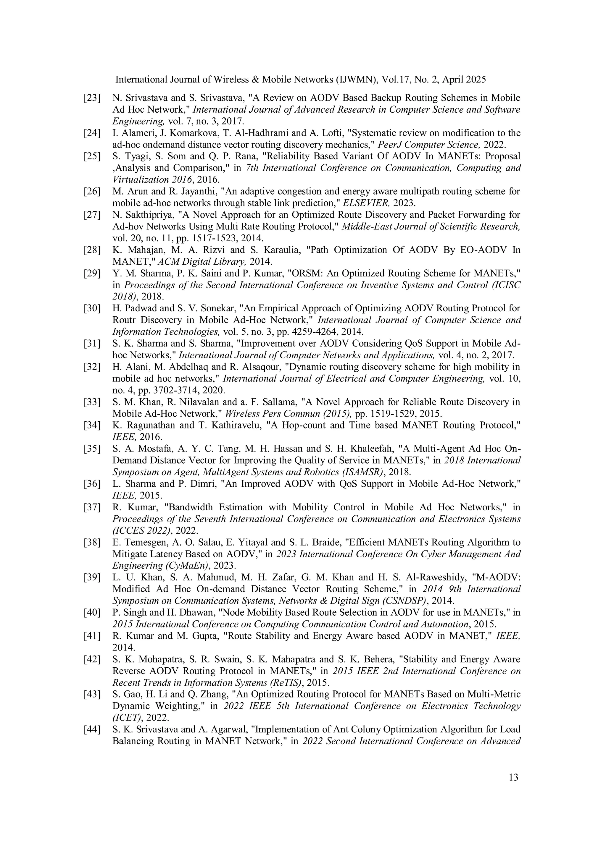 International Journal of Wireless & Mobile Networks (IJWMN), Vol.17, No. 2, April 2025
13
[23] N. Srivastava and S. Srivastava, "A Review on AODV Based Backup Routing Schemes in Mobile
Ad Hoc Network," International Journal of Advanced Research in Computer Science and Software
Engineering, vol. 7, no. 3, 2017.
[24] I. Alameri, J. Komarkova, T. Al-Hadhrami and A. Lofti, "Systematic review on modification to the
ad-hoc ondemand distance vector routing discovery mechanics," PeerJ Computer Science, 2022.
[25] S. Tyagi, S. Som and Q. P. Rana, "Reliability Based Variant Of AODV In MANETs: Proposal
,Analysis and Comparison," in 7th International Conference on Communication, Computing and
Virtualization 2016, 2016.
[26] M. Arun and R. Jayanthi, "An adaptive congestion and energy aware multipath routing scheme for
mobile ad-hoc networks through stable link prediction," ELSEVIER, 2023.
[27] N. Sakthipriya, "A Novel Approach for an Optimized Route Discovery and Packet Forwarding for
Ad-hov Networks Using Multi Rate Routing Protocol," Middle-East Journal of Scientific Research,
vol. 20, no. 11, pp. 1517-1523, 2014.
[28] K. Mahajan, M. A. Rizvi and S. Karaulia, "Path Optimization Of AODV By EO-AODV In
MANET," ACM Digital Library, 2014.
[29] Y. M. Sharma, P. K. Saini and P. Kumar, "ORSM: An Optimized Routing Scheme for MANETs,"
in Proceedings of the Second International Conference on Inventive Systems and Control (ICISC
2018), 2018.
[30] H. Padwad and S. V. Sonekar, "An Empirical Approach of Optimizing AODV Routing Protocol for
Routr Discovery in Mobile Ad-Hoc Network," International Journal of Computer Science and
Information Technologies, vol. 5, no. 3, pp. 4259-4264, 2014.
[31] S. K. Sharma and S. Sharma, "Improvement over AODV Considering QoS Support in Mobile Ad-
hoc Networks," International Journal of Computer Networks and Applications, vol. 4, no. 2, 2017.
[32] H. Alani, M. Abdelhaq and R. Alsaqour, "Dynamic routing discovery scheme for high mobility in
mobile ad hoc networks," International Journal of Electrical and Computer Engineering, vol. 10,
no. 4, pp. 3702-3714, 2020.
[33] S. M. Khan, R. Nilavalan and a. F. Sallama, "A Novel Approach for Reliable Route Discovery in
Mobile Ad-Hoc Network," Wireless Pers Commun (2015), pp. 1519-1529, 2015.
[34] K. Ragunathan and T. Kathiravelu, "A Hop-count and Time based MANET Routing Protocol,"
IEEE, 2016.
[35] S. A. Mostafa, A. Y. C. Tang, M. H. Hassan and S. H. Khaleefah, "A Multi-Agent Ad Hoc On-
Demand Distance Vector for Improving the Quality of Service in MANETs," in 2018 International
Symposium on Agent, MultiAgent Systems and Robotics (ISAMSR), 2018.
[36] L. Sharma and P. Dimri, "An Improved AODV with QoS Support in Mobile Ad-Hoc Network,"
IEEE, 2015.
[37] R. Kumar, "Bandwidth Estimation with Mobility Control in Mobile Ad Hoc Networks," in
Proceedings of the Seventh International Conference on Communication and Electronics Systems
(ICCES 2022), 2022.
[38] E. Temesgen, A. O. Salau, E. Yitayal and S. L. Braide, "Efficient MANETs Routing Algorithm to
Mitigate Latency Based on AODV," in 2023 International Conference On Cyber Management And
Engineering (CyMaEn), 2023.
[39] L. U. Khan, S. A. Mahmud, M. H. Zafar, G. M. Khan and H. S. Al-Raweshidy, "M-AODV:
Modified Ad Hoc On-demand Distance Vector Routing Scheme," in 2014 9th International
Symposium on Communication Systems, Networks & Digital Sign (CSNDSP), 2014.
[40] P. Singh and H. Dhawan, "Node Mobility Based Route Selection in AODV for use in MANETs," in
2015 International Conference on Computing Communication Control and Automation, 2015.
[41] R. Kumar and M. Gupta, "Route Stability and Energy Aware based AODV in MANET," IEEE,
2014.
[42] S. K. Mohapatra, S. R. Swain, S. K. Mahapatra and S. K. Behera, "Stability and Energy Aware
Reverse AODV Routing Protocol in MANETs," in 2015 IEEE 2nd International Conference on
Recent Trends in Information Systems (ReTIS), 2015.
[43] S. Gao, H. Li and Q. Zhang, "An Optimized Routing Protocol for MANETs Based on Multi-Metric
Dynamic Weighting," in 2022 IEEE 5th International Conference on Electronics Technology
(ICET), 2022.
[44] S. K. Srivastava and A. Agarwal, "Implementation of Ant Colony Optimization Algorithm for Load
Balancing Routing in MANET Network," in 2022 Second International Conference on Advanced
 