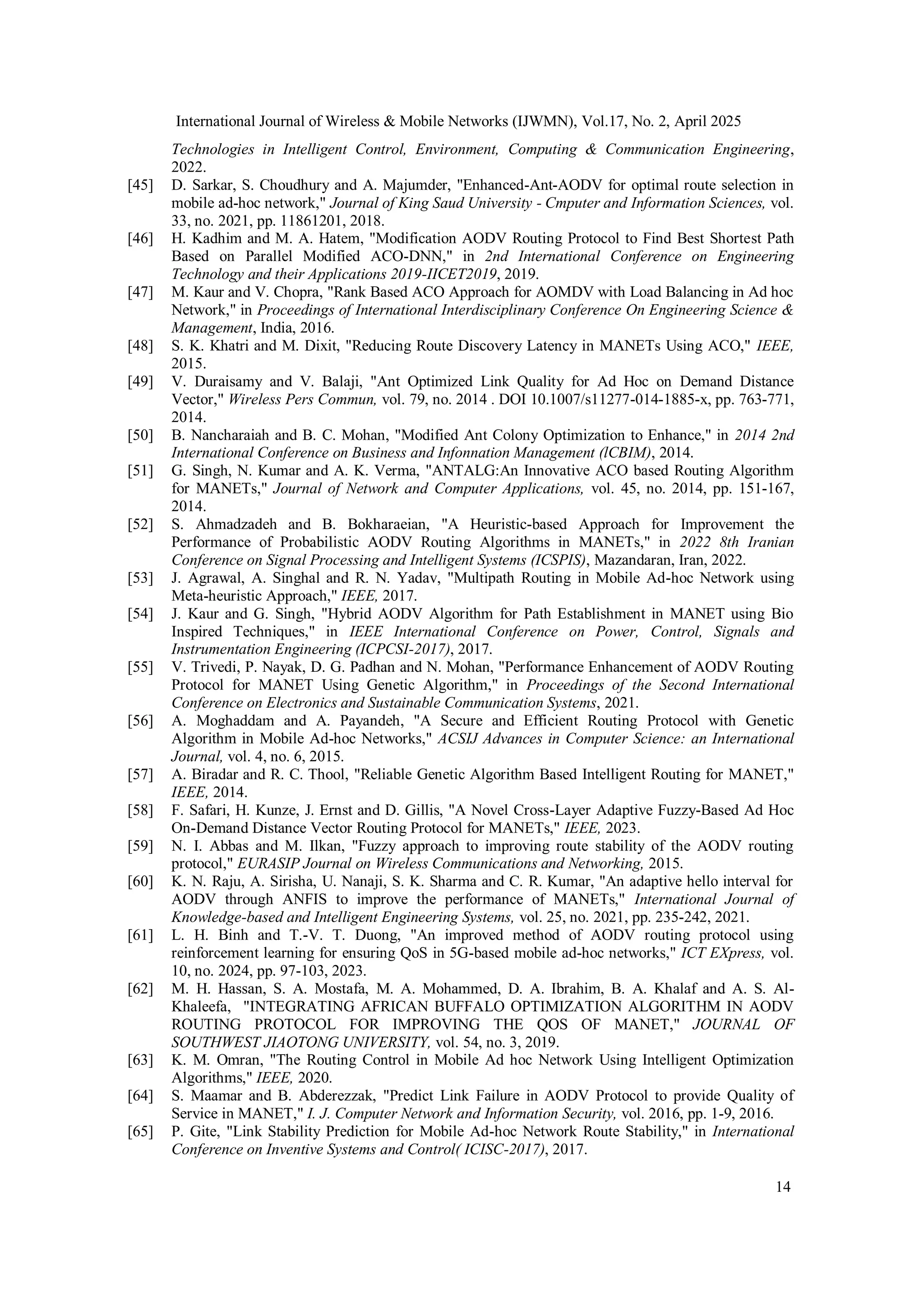 International Journal of Wireless & Mobile Networks (IJWMN), Vol.17, No. 2, April 2025
14
Technologies in Intelligent Control, Environment, Computing & Communication Engineering,
2022.
[45] D. Sarkar, S. Choudhury and A. Majumder, "Enhanced-Ant-AODV for optimal route selection in
mobile ad-hoc network," Journal of King Saud University - Cmputer and Information Sciences, vol.
33, no. 2021, pp. 11861201, 2018.
[46] H. Kadhim and M. A. Hatem, "Modification AODV Routing Protocol to Find Best Shortest Path
Based on Parallel Modified ACO-DNN," in 2nd International Conference on Engineering
Technology and their Applications 2019-IICET2019, 2019.
[47] M. Kaur and V. Chopra, "Rank Based ACO Approach for AOMDV with Load Balancing in Ad hoc
Network," in Proceedings of International Interdisciplinary Conference On Engineering Science &
Management, India, 2016.
[48] S. K. Khatri and M. Dixit, "Reducing Route Discovery Latency in MANETs Using ACO," IEEE,
2015.
[49] V. Duraisamy and V. Balaji, "Ant Optimized Link Quality for Ad Hoc on Demand Distance
Vector," Wireless Pers Commun, vol. 79, no. 2014 . DOI 10.1007/s11277-014-1885-x, pp. 763-771,
2014.
[50] B. Nancharaiah and B. C. Mohan, "Modified Ant Colony Optimization to Enhance," in 2014 2nd
International Conference on Business and Infonnation Management (lCBIM), 2014.
[51] G. Singh, N. Kumar and A. K. Verma, "ANTALG:An Innovative ACO based Routing Algorithm
for MANETs," Journal of Network and Computer Applications, vol. 45, no. 2014, pp. 151-167,
2014.
[52] S. Ahmadzadeh and B. Bokharaeian, "A Heuristic-based Approach for Improvement the
Performance of Probabilistic AODV Routing Algorithms in MANETs," in 2022 8th Iranian
Conference on Signal Processing and Intelligent Systems (ICSPIS), Mazandaran, Iran, 2022.
[53] J. Agrawal, A. Singhal and R. N. Yadav, "Multipath Routing in Mobile Ad-hoc Network using
Meta-heuristic Approach," IEEE, 2017.
[54] J. Kaur and G. Singh, "Hybrid AODV Algorithm for Path Establishment in MANET using Bio
Inspired Techniques," in IEEE International Conference on Power, Control, Signals and
Instrumentation Engineering (ICPCSI-2017), 2017.
[55] V. Trivedi, P. Nayak, D. G. Padhan and N. Mohan, "Performance Enhancement of AODV Routing
Protocol for MANET Using Genetic Algorithm," in Proceedings of the Second International
Conference on Electronics and Sustainable Communication Systems, 2021.
[56] A. Moghaddam and A. Payandeh, "A Secure and Efficient Routing Protocol with Genetic
Algorithm in Mobile Ad-hoc Networks," ACSIJ Advances in Computer Science: an International
Journal, vol. 4, no. 6, 2015.
[57] A. Biradar and R. C. Thool, "Reliable Genetic Algorithm Based Intelligent Routing for MANET,"
IEEE, 2014.
[58] F. Safari, H. Kunze, J. Ernst and D. Gillis, "A Novel Cross-Layer Adaptive Fuzzy-Based Ad Hoc
On-Demand Distance Vector Routing Protocol for MANETs," IEEE, 2023.
[59] N. I. Abbas and M. Ilkan, "Fuzzy approach to improving route stability of the AODV routing
protocol," EURASIP Journal on Wireless Communications and Networking, 2015.
[60] K. N. Raju, A. Sirisha, U. Nanaji, S. K. Sharma and C. R. Kumar, "An adaptive hello interval for
AODV through ANFIS to improve the performance of MANETs," International Journal of
Knowledge-based and Intelligent Engineering Systems, vol. 25, no. 2021, pp. 235-242, 2021.
[61] L. H. Binh and T.-V. T. Duong, "An improved method of AODV routing protocol using
reinforcement learning for ensuring QoS in 5G-based mobile ad-hoc networks," ICT EXpress, vol.
10, no. 2024, pp. 97-103, 2023.
[62] M. H. Hassan, S. A. Mostafa, M. A. Mohammed, D. A. Ibrahim, B. A. Khalaf and A. S. Al-
Khaleefa, "INTEGRATING AFRICAN BUFFALO OPTIMIZATION ALGORITHM IN AODV
ROUTING PROTOCOL FOR IMPROVING THE QOS OF MANET," JOURNAL OF
SOUTHWEST JIAOTONG UNIVERSITY, vol. 54, no. 3, 2019.
[63] K. M. Omran, "The Routing Control in Mobile Ad hoc Network Using Intelligent Optimization
Algorithms," IEEE, 2020.
[64] S. Maamar and B. Abderezzak, "Predict Link Failure in AODV Protocol to provide Quality of
Service in MANET," I. J. Computer Network and Information Security, vol. 2016, pp. 1-9, 2016.
[65] P. Gite, "Link Stability Prediction for Mobile Ad-hoc Network Route Stability," in International
Conference on Inventive Systems and Control( ICISC-2017), 2017.
 