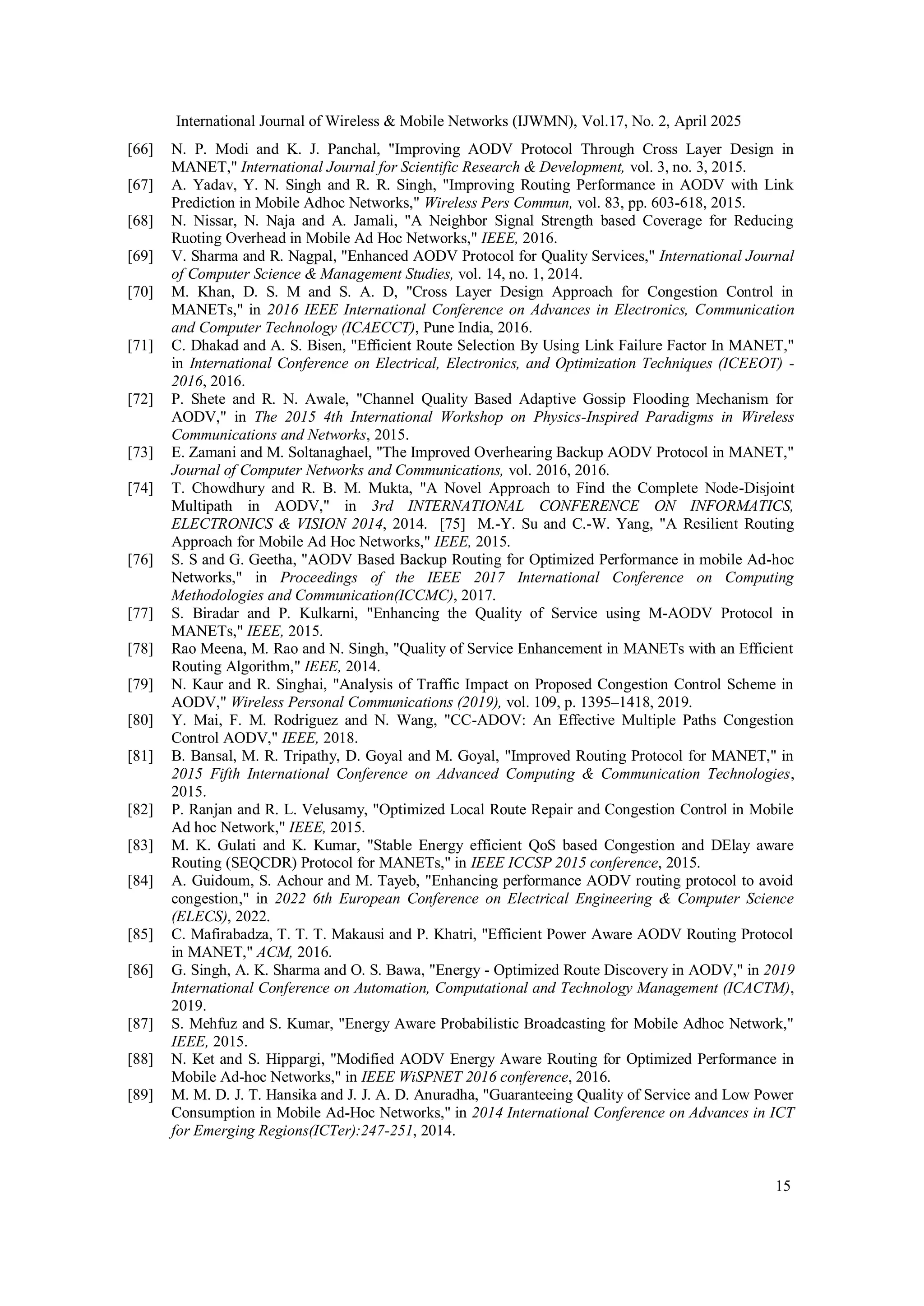 International Journal of Wireless & Mobile Networks (IJWMN), Vol.17, No. 2, April 2025
15
[66] N. P. Modi and K. J. Panchal, "Improving AODV Protocol Through Cross Layer Design in
MANET," International Journal for Scientific Research & Development, vol. 3, no. 3, 2015.
[67] A. Yadav, Y. N. Singh and R. R. Singh, "Improving Routing Performance in AODV with Link
Prediction in Mobile Adhoc Networks," Wireless Pers Commun, vol. 83, pp. 603-618, 2015.
[68] N. Nissar, N. Naja and A. Jamali, "A Neighbor Signal Strength based Coverage for Reducing
Ruoting Overhead in Mobile Ad Hoc Networks," IEEE, 2016.
[69] V. Sharma and R. Nagpal, "Enhanced AODV Protocol for Quality Services," International Journal
of Computer Science & Management Studies, vol. 14, no. 1, 2014.
[70] M. Khan, D. S. M and S. A. D, "Cross Layer Design Approach for Congestion Control in
MANETs," in 2016 IEEE International Conference on Advances in Electronics, Communication
and Computer Technology (ICAECCT), Pune India, 2016.
[71] C. Dhakad and A. S. Bisen, "Efficient Route Selection By Using Link Failure Factor In MANET,"
in International Conference on Electrical, Electronics, and Optimization Techniques (ICEEOT) -
2016, 2016.
[72] P. Shete and R. N. Awale, "Channel Quality Based Adaptive Gossip Flooding Mechanism for
AODV," in The 2015 4th International Workshop on Physics-Inspired Paradigms in Wireless
Communications and Networks, 2015.
[73] E. Zamani and M. Soltanaghael, "The Improved Overhearing Backup AODV Protocol in MANET,"
Journal of Computer Networks and Communications, vol. 2016, 2016.
[74] T. Chowdhury and R. B. M. Mukta, "A Novel Approach to Find the Complete Node-Disjoint
Multipath in AODV," in 3rd INTERNATIONAL CONFERENCE ON INFORMATICS,
ELECTRONICS & VISION 2014, 2014. [75] M.-Y. Su and C.-W. Yang, "A Resilient Routing
Approach for Mobile Ad Hoc Networks," IEEE, 2015.
[76] S. S and G. Geetha, "AODV Based Backup Routing for Optimized Performance in mobile Ad-hoc
Networks," in Proceedings of the IEEE 2017 International Conference on Computing
Methodologies and Communication(ICCMC), 2017.
[77] S. Biradar and P. Kulkarni, "Enhancing the Quality of Service using M-AODV Protocol in
MANETs," IEEE, 2015.
[78] Rao Meena, M. Rao and N. Singh, "Quality of Service Enhancement in MANETs with an Efficient
Routing Algorithm," IEEE, 2014.
[79] N. Kaur and R. Singhai, "Analysis of Traffic Impact on Proposed Congestion Control Scheme in
AODV," Wireless Personal Communications (2019), vol. 109, p. 1395–1418, 2019.
[80] Y. Mai, F. M. Rodriguez and N. Wang, "CC-ADOV: An Effective Multiple Paths Congestion
Control AODV," IEEE, 2018.
[81] B. Bansal, M. R. Tripathy, D. Goyal and M. Goyal, "Improved Routing Protocol for MANET," in
2015 Fifth International Conference on Advanced Computing & Communication Technologies,
2015.
[82] P. Ranjan and R. L. Velusamy, "Optimized Local Route Repair and Congestion Control in Mobile
Ad hoc Network," IEEE, 2015.
[83] M. K. Gulati and K. Kumar, "Stable Energy efficient QoS based Congestion and DElay aware
Routing (SEQCDR) Protocol for MANETs," in IEEE ICCSP 2015 conference, 2015.
[84] A. Guidoum, S. Achour and M. Tayeb, "Enhancing performance AODV routing protocol to avoid
congestion," in 2022 6th European Conference on Electrical Engineering & Computer Science
(ELECS), 2022.
[85] C. Mafirabadza, T. T. T. Makausi and P. Khatri, "Efficient Power Aware AODV Routing Protocol
in MANET," ACM, 2016.
[86] G. Singh, A. K. Sharma and O. S. Bawa, "Energy - Optimized Route Discovery in AODV," in 2019
International Conference on Automation, Computational and Technology Management (ICACTM),
2019.
[87] S. Mehfuz and S. Kumar, "Energy Aware Probabilistic Broadcasting for Mobile Adhoc Network,"
IEEE, 2015.
[88] N. Ket and S. Hippargi, "Modified AODV Energy Aware Routing for Optimized Performance in
Mobile Ad-hoc Networks," in IEEE WiSPNET 2016 conference, 2016.
[89] M. M. D. J. T. Hansika and J. J. A. D. Anuradha, "Guaranteeing Quality of Service and Low Power
Consumption in Mobile Ad-Hoc Networks," in 2014 International Conference on Advances in ICT
for Emerging Regions(ICTer):247-251, 2014.
 
