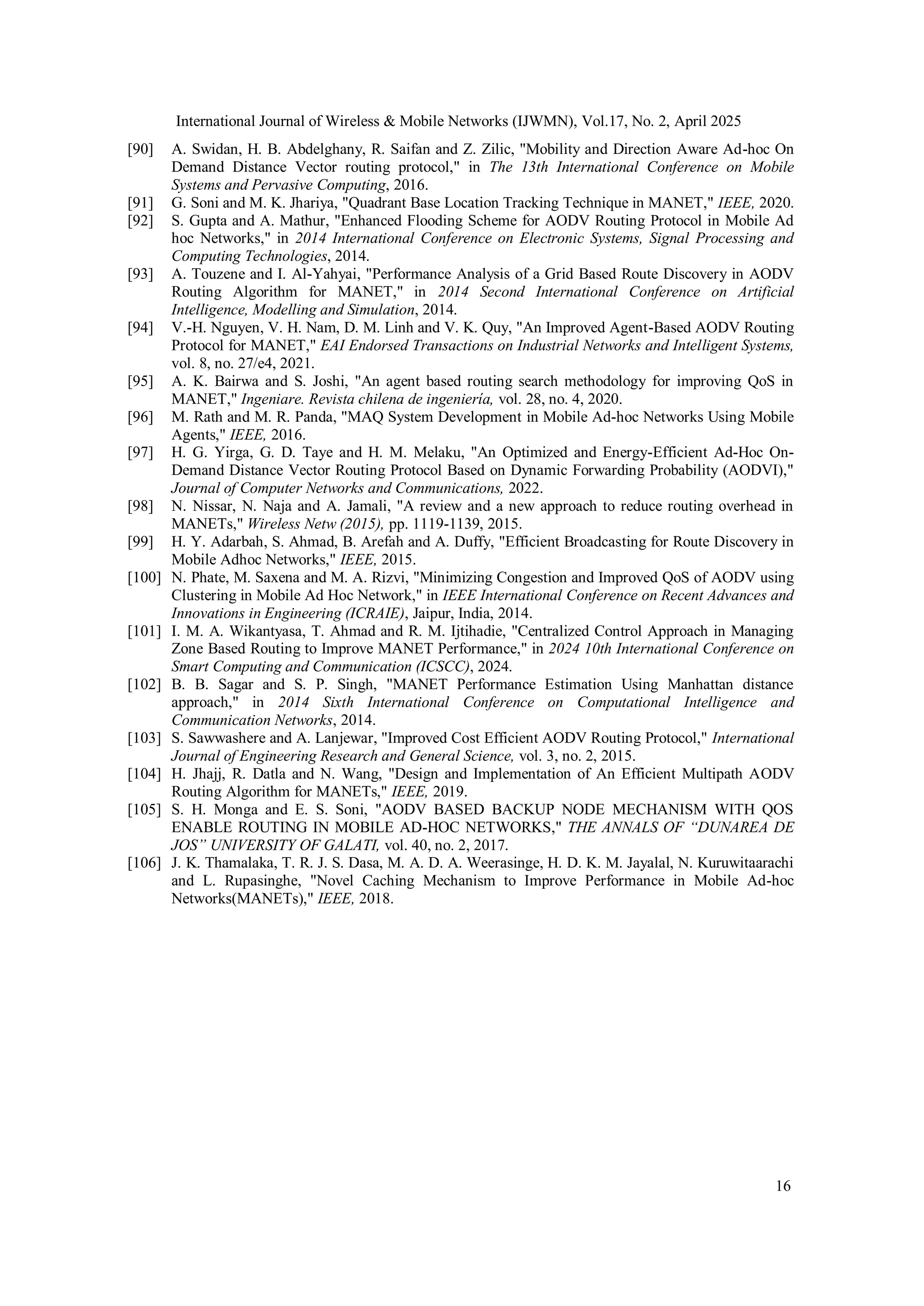 International Journal of Wireless & Mobile Networks (IJWMN), Vol.17, No. 2, April 2025
16
[90] A. Swidan, H. B. Abdelghany, R. Saifan and Z. Zilic, "Mobility and Direction Aware Ad-hoc On
Demand Distance Vector routing protocol," in The 13th International Conference on Mobile
Systems and Pervasive Computing, 2016.
[91] G. Soni and M. K. Jhariya, "Quadrant Base Location Tracking Technique in MANET," IEEE, 2020.
[92] S. Gupta and A. Mathur, "Enhanced Flooding Scheme for AODV Routing Protocol in Mobile Ad
hoc Networks," in 2014 International Conference on Electronic Systems, Signal Processing and
Computing Technologies, 2014.
[93] A. Touzene and I. Al-Yahyai, "Performance Analysis of a Grid Based Route Discovery in AODV
Routing Algorithm for MANET," in 2014 Second International Conference on Artificial
Intelligence, Modelling and Simulation, 2014.
[94] V.-H. Nguyen, V. H. Nam, D. M. Linh and V. K. Quy, "An Improved Agent-Based AODV Routing
Protocol for MANET," EAI Endorsed Transactions on Industrial Networks and Intelligent Systems,
vol. 8, no. 27/e4, 2021.
[95] A. K. Bairwa and S. Joshi, "An agent based routing search methodology for improving QoS in
MANET," Ingeniare. Revista chilena de ingeniería, vol. 28, no. 4, 2020.
[96] M. Rath and M. R. Panda, "MAQ System Development in Mobile Ad-hoc Networks Using Mobile
Agents," IEEE, 2016.
[97] H. G. Yirga, G. D. Taye and H. M. Melaku, "An Optimized and Energy-Efficient Ad-Hoc On-
Demand Distance Vector Routing Protocol Based on Dynamic Forwarding Probability (AODVI),"
Journal of Computer Networks and Communications, 2022.
[98] N. Nissar, N. Naja and A. Jamali, "A review and a new approach to reduce routing overhead in
MANETs," Wireless Netw (2015), pp. 1119-1139, 2015.
[99] H. Y. Adarbah, S. Ahmad, B. Arefah and A. Duffy, "Efficient Broadcasting for Route Discovery in
Mobile Adhoc Networks," IEEE, 2015.
[100] N. Phate, M. Saxena and M. A. Rizvi, "Minimizing Congestion and Improved QoS of AODV using
Clustering in Mobile Ad Hoc Network," in IEEE International Conference on Recent Advances and
Innovations in Engineering (ICRAIE), Jaipur, India, 2014.
[101] I. M. A. Wikantyasa, T. Ahmad and R. M. Ijtihadie, "Centralized Control Approach in Managing
Zone Based Routing to Improve MANET Performance," in 2024 10th International Conference on
Smart Computing and Communication (ICSCC), 2024.
[102] B. B. Sagar and S. P. Singh, "MANET Performance Estimation Using Manhattan distance
approach," in 2014 Sixth International Conference on Computational Intelligence and
Communication Networks, 2014.
[103] S. Sawwashere and A. Lanjewar, "Improved Cost Efficient AODV Routing Protocol," International
Journal of Engineering Research and General Science, vol. 3, no. 2, 2015.
[104] H. Jhajj, R. Datla and N. Wang, "Design and Implementation of An Efficient Multipath AODV
Routing Algorithm for MANETs," IEEE, 2019.
[105] S. H. Monga and E. S. Soni, "AODV BASED BACKUP NODE MECHANISM WITH QOS
ENABLE ROUTING IN MOBILE AD-HOC NETWORKS," THE ANNALS OF “DUNAREA DE
JOS” UNIVERSITY OF GALATI, vol. 40, no. 2, 2017.
[106] J. K. Thamalaka, T. R. J. S. Dasa, M. A. D. A. Weerasinge, H. D. K. M. Jayalal, N. Kuruwitaarachi
and L. Rupasinghe, "Novel Caching Mechanism to Improve Performance in Mobile Ad-hoc
Networks(MANETs)," IEEE, 2018.
 