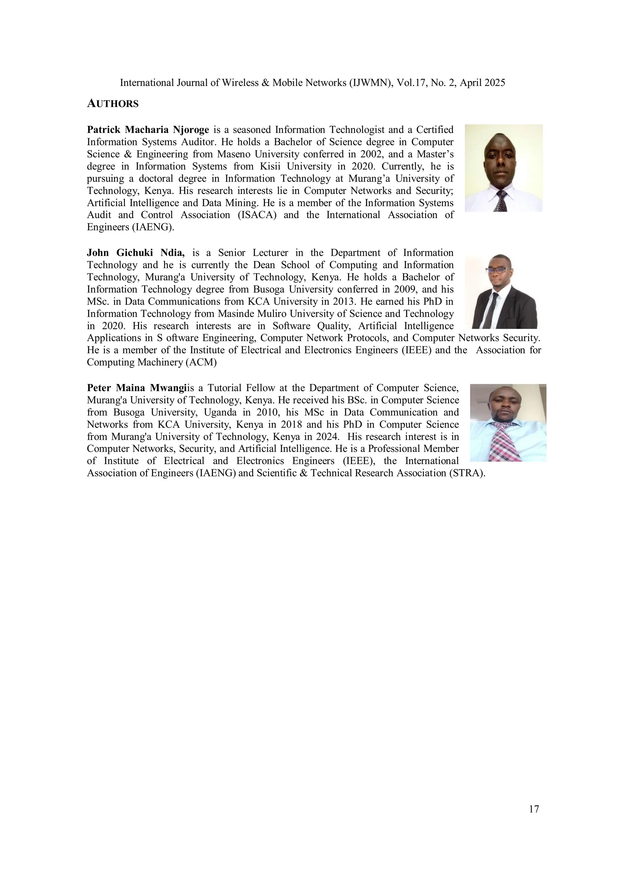 International Journal of Wireless & Mobile Networks (IJWMN), Vol.17, No. 2, April 2025
17
AUTHORS
Patrick Macharia Njoroge is a seasoned Information Technologist and a Certified
Information Systems Auditor. He holds a Bachelor of Science degree in Computer
Science & Engineering from Maseno University conferred in 2002, and a Master’s
degree in Information Systems from Kisii University in 2020. Currently, he is
pursuing a doctoral degree in Information Technology at Murang’a University of
Technology, Kenya. His research interests lie in Computer Networks and Security;
Artificial Intelligence and Data Mining. He is a member of the Information Systems
Audit and Control Association (ISACA) and the International Association of
Engineers (IAENG).
John Gichuki Ndia, is a Senior Lecturer in the Department of Information
Technology and he is currently the Dean School of Computing and Information
Technology, Murang'a University of Technology, Kenya. He holds a Bachelor of
Information Technology degree from Busoga University conferred in 2009, and his
MSc. in Data Communications from KCA University in 2013. He earned his PhD in
Information Technology from Masinde Muliro University of Science and Technology
in 2020. His research interests are in Software Quality, Artificial Intelligence
Applications in S oftware Engineering, Computer Network Protocols, and Computer Networks Security.
He is a member of the Institute of Electrical and Electronics Engineers (IEEE) and the Association for
Computing Machinery (ACM)
Peter Maina Mwangiis a Tutorial Fellow at the Department of Computer Science,
Murang'a University of Technology, Kenya. He received his BSc. in Computer Science
from Busoga University, Uganda in 2010, his MSc in Data Communication and
Networks from KCA University, Kenya in 2018 and his PhD in Computer Science
from Murang'a University of Technology, Kenya in 2024. His research interest is in
Computer Networks, Security, and Artificial Intelligence. He is a Professional Member
of Institute of Electrical and Electronics Engineers (IEEE), the International
Association of Engineers (IAENG) and Scientific & Technical Research Association (STRA).
 