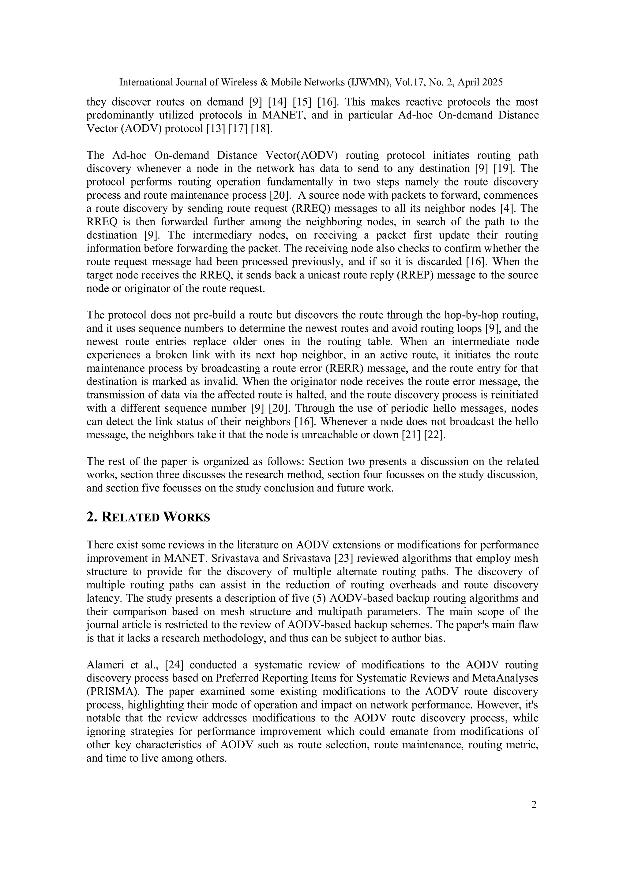 International Journal of Wireless & Mobile Networks (IJWMN), Vol.17, No. 2, April 2025
2
they discover routes on demand [9] [14] [15] [16]. This makes reactive protocols the most
predominantly utilized protocols in MANET, and in particular Ad-hoc On-demand Distance
Vector (AODV) protocol [13] [17] [18].
The Ad-hoc On-demand Distance Vector(AODV) routing protocol initiates routing path
discovery whenever a node in the network has data to send to any destination [9] [19]. The
protocol performs routing operation fundamentally in two steps namely the route discovery
process and route maintenance process [20]. A source node with packets to forward, commences
a route discovery by sending route request (RREQ) messages to all its neighbor nodes [4]. The
RREQ is then forwarded further among the neighboring nodes, in search of the path to the
destination [9]. The intermediary nodes, on receiving a packet first update their routing
information before forwarding the packet. The receiving node also checks to confirm whether the
route request message had been processed previously, and if so it is discarded [16]. When the
target node receives the RREQ, it sends back a unicast route reply (RREP) message to the source
node or originator of the route request.
The protocol does not pre-build a route but discovers the route through the hop-by-hop routing,
and it uses sequence numbers to determine the newest routes and avoid routing loops [9], and the
newest route entries replace older ones in the routing table. When an intermediate node
experiences a broken link with its next hop neighbor, in an active route, it initiates the route
maintenance process by broadcasting a route error (RERR) message, and the route entry for that
destination is marked as invalid. When the originator node receives the route error message, the
transmission of data via the affected route is halted, and the route discovery process is reinitiated
with a different sequence number [9] [20]. Through the use of periodic hello messages, nodes
can detect the link status of their neighbors [16]. Whenever a node does not broadcast the hello
message, the neighbors take it that the node is unreachable or down [21] [22].
The rest of the paper is organized as follows: Section two presents a discussion on the related
works, section three discusses the research method, section four focusses on the study discussion,
and section five focusses on the study conclusion and future work.
2. RELATED WORKS
There exist some reviews in the literature on AODV extensions or modifications for performance
improvement in MANET. Srivastava and Srivastava [23] reviewed algorithms that employ mesh
structure to provide for the discovery of multiple alternate routing paths. The discovery of
multiple routing paths can assist in the reduction of routing overheads and route discovery
latency. The study presents a description of five (5) AODV-based backup routing algorithms and
their comparison based on mesh structure and multipath parameters. The main scope of the
journal article is restricted to the review of AODV-based backup schemes. The paper's main flaw
is that it lacks a research methodology, and thus can be subject to author bias.
Alameri et al., [24] conducted a systematic review of modifications to the AODV routing
discovery process based on Preferred Reporting Items for Systematic Reviews and MetaAnalyses
(PRISMA). The paper examined some existing modifications to the AODV route discovery
process, highlighting their mode of operation and impact on network performance. However, it's
notable that the review addresses modifications to the AODV route discovery process, while
ignoring strategies for performance improvement which could emanate from modifications of
other key characteristics of AODV such as route selection, route maintenance, routing metric,
and time to live among others.
 