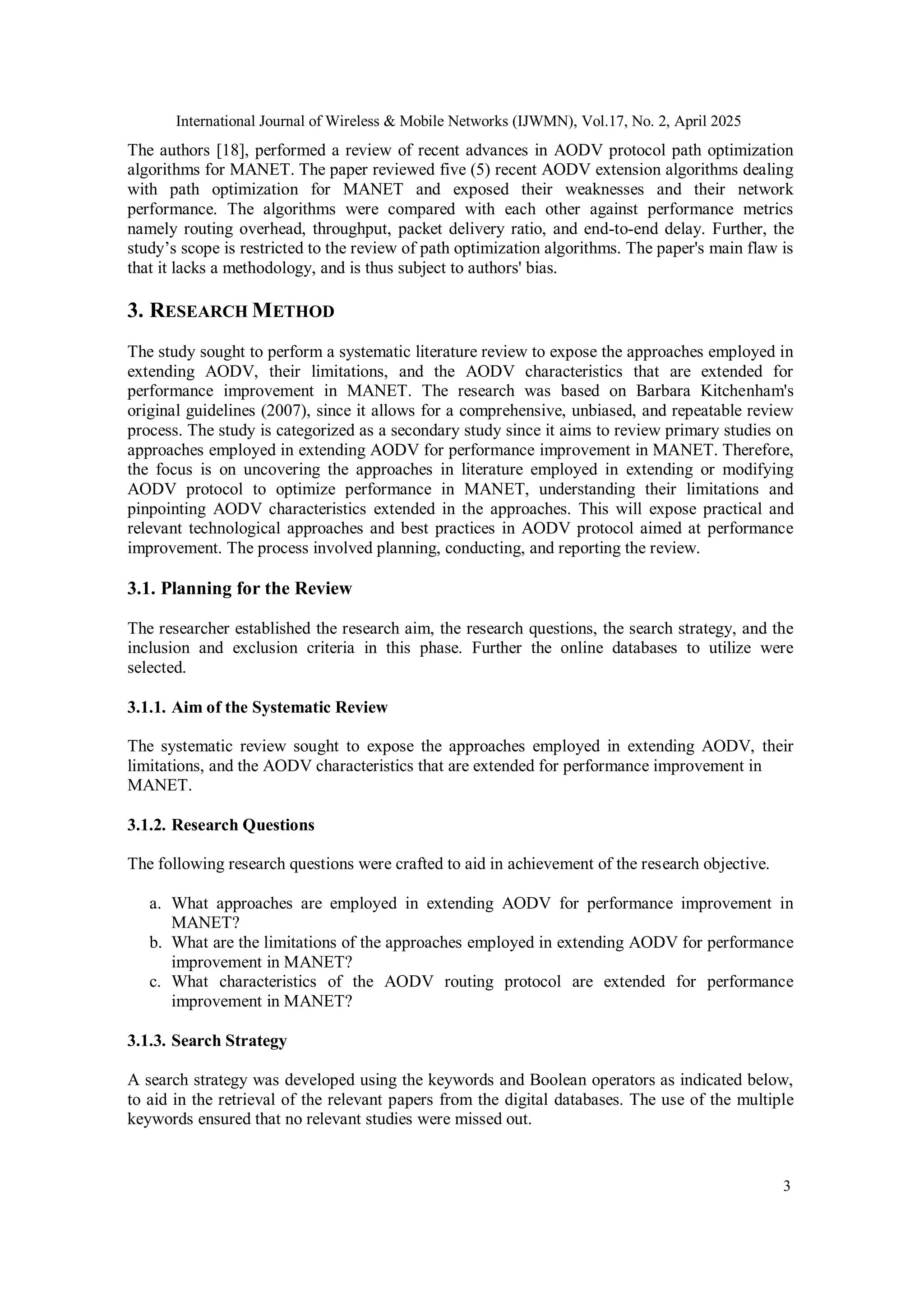 International Journal of Wireless & Mobile Networks (IJWMN), Vol.17, No. 2, April 2025
3
The authors [18], performed a review of recent advances in AODV protocol path optimization
algorithms for MANET. The paper reviewed five (5) recent AODV extension algorithms dealing
with path optimization for MANET and exposed their weaknesses and their network
performance. The algorithms were compared with each other against performance metrics
namely routing overhead, throughput, packet delivery ratio, and end-to-end delay. Further, the
study’s scope is restricted to the review of path optimization algorithms. The paper's main flaw is
that it lacks a methodology, and is thus subject to authors' bias.
3. RESEARCH METHOD
The study sought to perform a systematic literature review to expose the approaches employed in
extending AODV, their limitations, and the AODV characteristics that are extended for
performance improvement in MANET. The research was based on Barbara Kitchenham's
original guidelines (2007), since it allows for a comprehensive, unbiased, and repeatable review
process. The study is categorized as a secondary study since it aims to review primary studies on
approaches employed in extending AODV for performance improvement in MANET. Therefore,
the focus is on uncovering the approaches in literature employed in extending or modifying
AODV protocol to optimize performance in MANET, understanding their limitations and
pinpointing AODV characteristics extended in the approaches. This will expose practical and
relevant technological approaches and best practices in AODV protocol aimed at performance
improvement. The process involved planning, conducting, and reporting the review.
3.1. Planning for the Review
The researcher established the research aim, the research questions, the search strategy, and the
inclusion and exclusion criteria in this phase. Further the online databases to utilize were
selected.
3.1.1. Aim of the Systematic Review
The systematic review sought to expose the approaches employed in extending AODV, their
limitations, and the AODV characteristics that are extended for performance improvement in
MANET.
3.1.2. Research Questions
The following research questions were crafted to aid in achievement of the research objective.
a. What approaches are employed in extending AODV for performance improvement in
MANET?
b. What are the limitations of the approaches employed in extending AODV for performance
improvement in MANET?
c. What characteristics of the AODV routing protocol are extended for performance
improvement in MANET?
3.1.3. Search Strategy
A search strategy was developed using the keywords and Boolean operators as indicated below,
to aid in the retrieval of the relevant papers from the digital databases. The use of the multiple
keywords ensured that no relevant studies were missed out.
 
